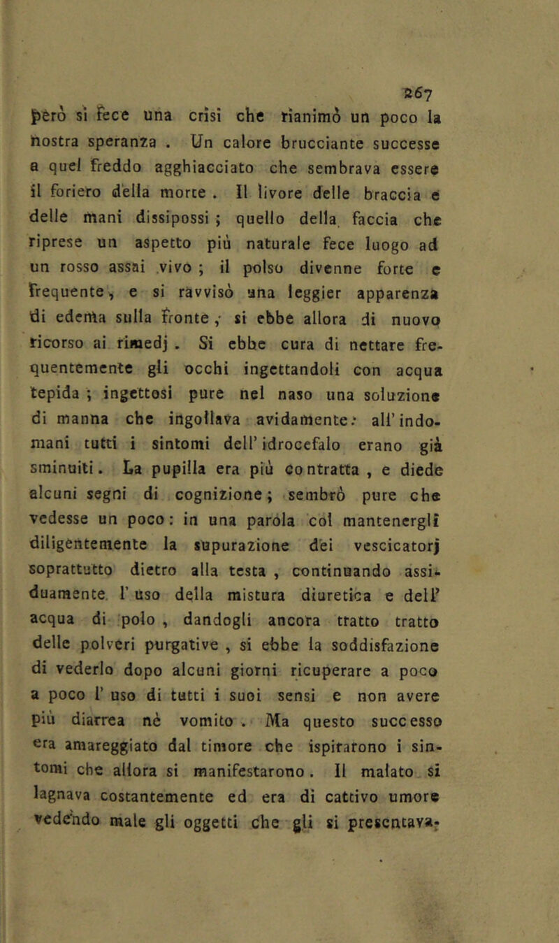 867 fièro sì Fece una crisi che rianimò un poco la nostra speranza . Un calore brucciante successe a quel freddo agghiacciato che sembrava essere SI foriero della morte . Il livore delle braccia e delle mani dissipossi ; quello della faccia che riprese un aspetto più naturale fece luogo ad un rosso assai vivo ; il polso divenne forte c Frequente, e si ravvisò una leggier apparenza di edema sulla Fronte ,• si ebbe allora di nuovo ricorso ai rimedj . Si ebbe cura di nettare fre- quentemente gli occhi ingcttandoli con acqua lepida ; ingettosi pure nel naso una soluzione di manna che ingollava avidamente.* all’indo- mani tutti i sintomi dell’idrocefalo erano già sminuiti. La pupilla era più contratta , e diede alcuni segni di cognizione; sembrò pure che vedesse un poco; in una parola col mantenergli diligentemente la supurazione dei vescicatorj soprattutto dietro alla testa , continuando assi*. duaraente. l’uso della mistura diuretica e dell’ acqua di polo , dandogli ancora tratto tratto delle polveri purgative , si ebbe la soddisfazione di vederlo dopo alcuni giorni ricuperare a poco a poco r uso di tutti i suoi sensi e non avere più diarrea nè vomito . Ma questo successo era amareggiato dal timore che ispirarono i sin- tomi che allora si manifestarono. Il malato si lagnava costantemente ed era dì cattivo umore vedendo male gli oggetti che gli si presentava: