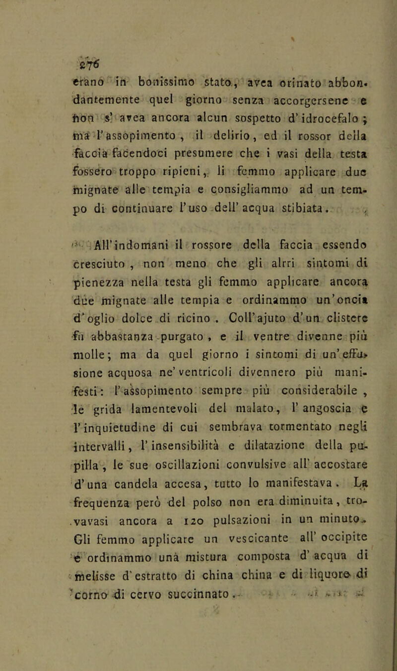 C7<5 erano in bollissimo stato., avea orinato abbon. dantemente quel giorno senza accorgersene e fion s’ area ancora alcun sospetto d’idrocefalo; l’assopimento , il delirio, ed il rossor della faccia facendoci presumere che i vasi della testa fossero troppo ripieni,; li fcmmo applicare due mignate alle tempia e consigliammo ad un tem- po di continuare l’uso dell’acqua stibiata. iAH’indomani il rossore della faccia essendo cresciuto , non meno che gli altri sintomi di pienezza nella testa gli fcmmo applicare ancora due mignate alle tempia e ordinammo un’oncia d’oglio dolce di ricino . Coll’ajuto d’un clistere •fu abbastanza purgato , e il ventre divenne più molle; ma da q,uel giorno i sintomi di un’efFa> sione acquosa ne’ventricoli divennero più mani- festi: l’ assopimento sempre più considerabile , le grida lamentevoli del malato, l’angoscia c l’inquietudine di cui sembrava tormentato negli intervalli, l’insensibilità e dilatazione della pui- pilla , le sue oscillazioni convulsive all’ accostare d’una candela accesa, tutto lo manifestava. La frequenza però del polso non era diminuita, tro- vavasi ancora a 120 pulsazioni in un minuto.. Gli femino applicare un vescicante all’ occipite 'e ordinammo una mistura composta d’ acqua di <>melisse d'estratto di china china e di liquore- di 'cornerai cervo succinnato.- < '*-1- ^