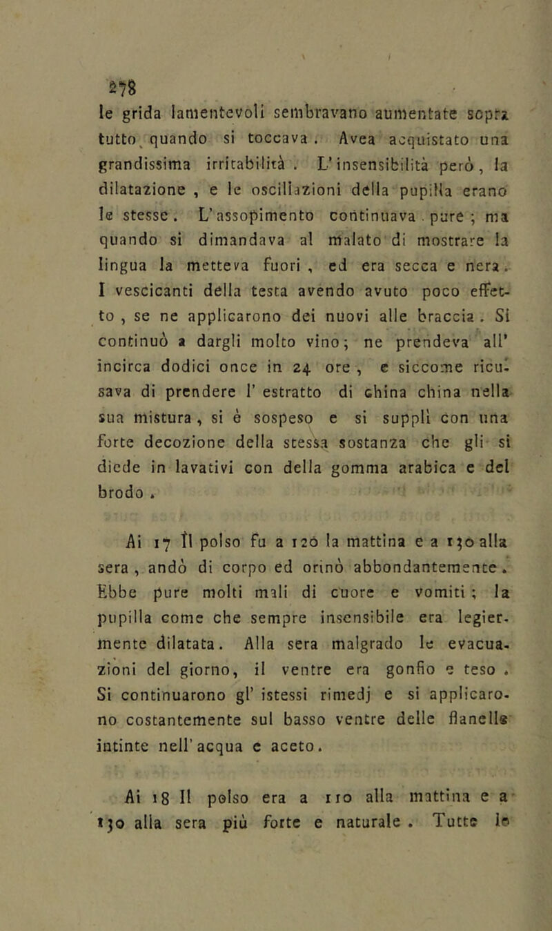 le grida lamentevoli sembravano aumentate sopra tutto^ quando si toccava . Avea acquistato una grandissima irritabilità. L’insensibilità però, la dilatazione , e le oscillazioni della pupilla erano le stesse. L’assopimento cotitinuava . pare ; ma quando si dimandava al malato di mostrare la lingua la metteva fuori , ed era secca e nerai I vescicanti della testa avendo avuto poco effet- to , se ne applicarono dei nuovi alle braccia . SI continuò a dargli molto vino; ne prendeva all’ incirca dodici once in 24 ore , e siccome ricul sava di prendere 1’ estratto di china china nella sua mistura , si è sospeso e si supplì con una forte decozione della stessa sostanza che gli si diede in lavativi con della gomma arabica e del brodo . Ai 17 tl polso fu a I2Ó la mattina e a 1^0 alla sera, andò di corpo ed orinò abbondantemente. Ebbe pure molti mali di cuore e vomiti ; la pupilla come che sempre insensibile era legier. mente dilatata. Alla sera malgrado le evacua, zioni del giorno, il ventre era gonfio e teso . Si continuarono gl’ istessi rimedj e si applicare- no costantemente sul basso ventre delle flanells intinte nell’acqua c aceto. Ai 18 11 polso era a no alla mattina e a tjo alla sera più forte e naturale . Tutte Io