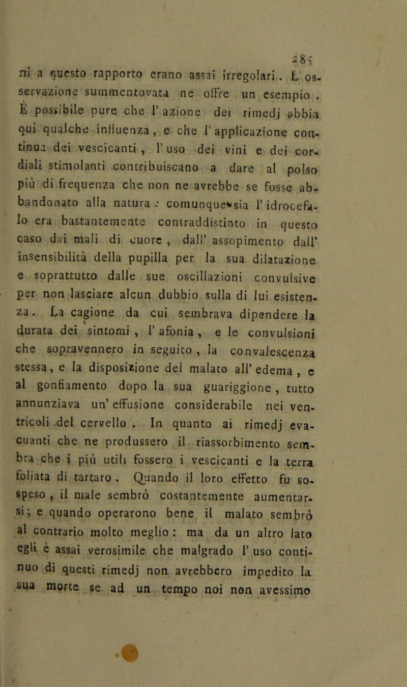 rrl a questo rapporto erano assai irregolari,. L'08« servazione sunimentovau ne offre un esempio . E possibile pure che 1’ azione dei rimedi abbia qui qualche influenza, e che l'applicazione con- tinua dei vescicanti , 1 uso dei vini e dei cor- diali stimolanti contribuiscano a dare al polso più di frequenza che non ne avrebbe se fosse ab- bandonato alla natura ; comunque^sia l’idrocefa- lo era bastantemente contraddistinto in questo caso dai mali di cuore , dall’ assopimento dall’ insensibilità della pupilla per la sua dilatazione e soprattutto dalle sue oscillazioni convulsive per non lasciare alcun dubbio sulla di lui esisten- za. La cagione da cui sembrava dipendere la durata dei sintomi , 1’ afonia, e le convulsioni che sopravennero in seguito , la convalescenza stessa, e la disposizione del malato all’edema, e al gonfiamento dopo la sua guariggione, tutto annunziava un’ effusione considerabile nei ven- tricoli .del cervello i In quanto ai rimedj eva- cuanti che ne produssero il riassorbimento sem- bra che i più utili fossero i vescicanti e la terra follata di tartaro . Quando il loro effetto fu so- speso , il male sembrò costantemente aumentar- si’, e quando operarono bene il malato sembrò al contrario molto meglio : ma da un altro lato egli è assai verosimile che malgrado 1’ uso conti- nuo di questi rimedj non avrebbero impedito la sua morte se ad un tempo noi non avessimo