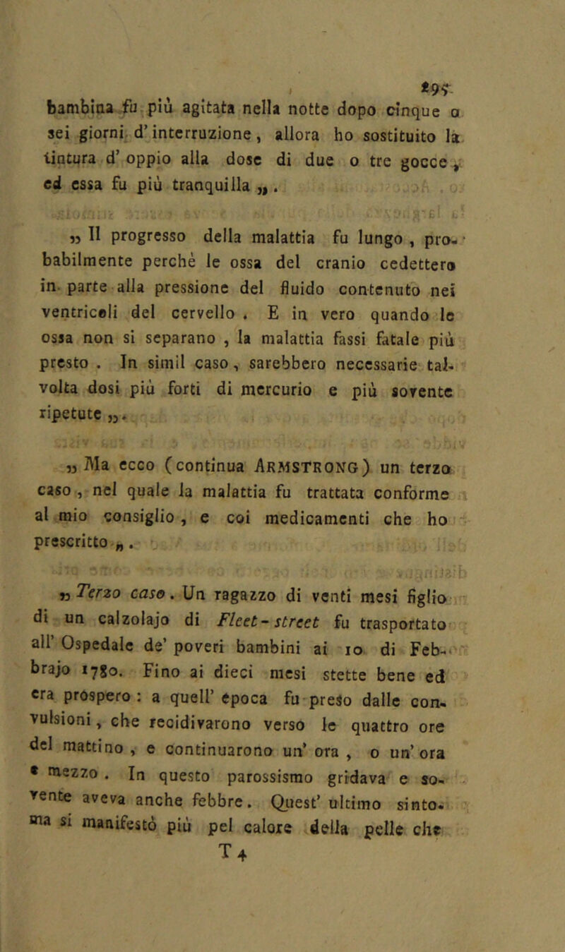 t9‘> bamblaa -fu più agitata nella notte dopo cinque a sei giornif d’interruzione, allora ho sostituito la tintura d’oppio alla dose di due o tre gocce ed essa fu più tranquilla ,|. £ 11 progresso della malattia fu lungo , prò- * babilmente perchè le ossa del cranio cedettero in-parte alla pressione del fluido contenuto nei ventricoli del cervello . E in vero quando le ossa non si separano , la malattia fassi fatale più presto . In simil caso, sarebbero necessarie tal- volta dosi più forti di mercurio e più sovente ripetute ,3 Ma ecco (continua Armstrong) un terza caso , nel quale la malattia fu trattata conforme al mio consiglio, e coi medicamenti che ho prescritto „. n Terzo caso. Un ragazzo di venti mesi figlio r': di un calzolajo di Fleet- Street fu trasportato all’ Ospedale de’ poveri bambini ai io di Fcb-*' brajo 1780. Fino ai dieci mesi stette bene ed era prospero: a quell’epoca fu preso dalle con- vulsioni , che recidivarono verso le quattro ore del mattino , e continuarono un’ ora , o un’ora • mezzo . In questo parossismo gridava e so- vente aveva anche febbre. Qiiest’ ultimo sinto- «na SI manifestò più pel calore della pelle che.. T4