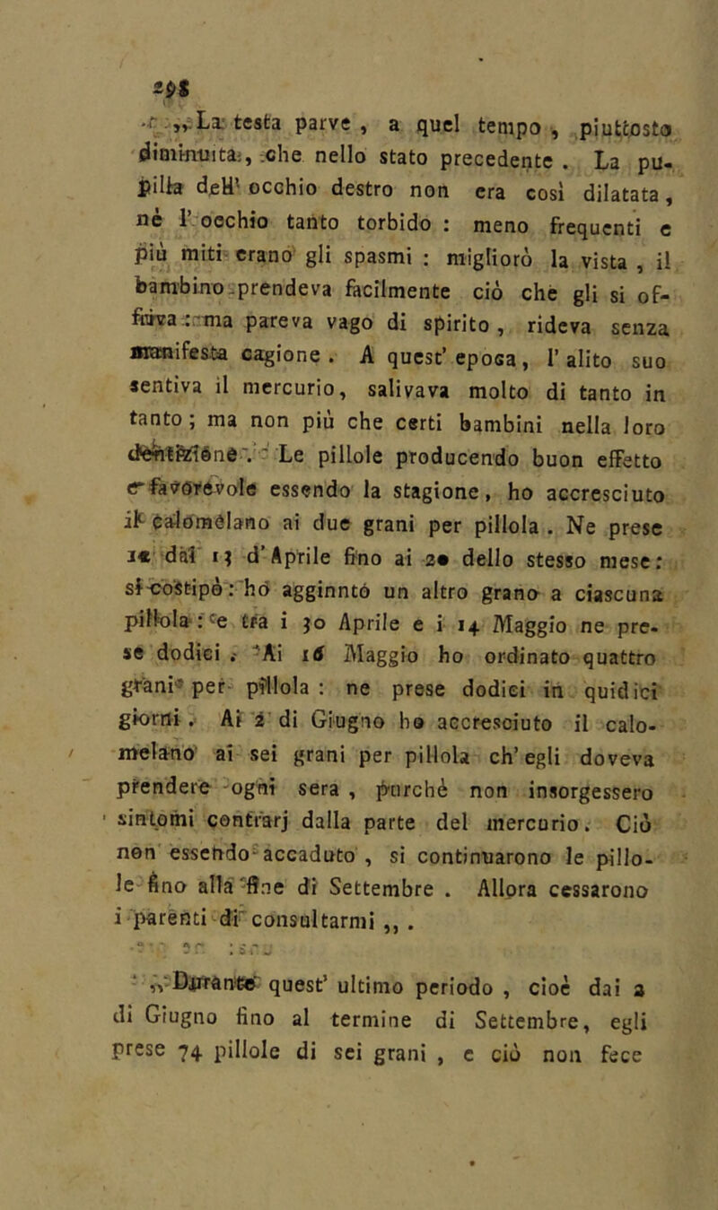 ipi La: testa parve, a quel tempo, piuttosto i^immuita;, .che nello stato precedente . La pu- pilk dfiU’- occhio destro non era così dilatata, nè r occhio tanto torbido : meno frequenti e più mith erano gli spasmi : migliorò la vista , il bambino.prendeva fàcilmente ciò che gli si of- fÌTÌTfa..rma pareva vago di spirito, rideva senza «lanifcsta cagione. A quest’epoca, l’alito suo sentiva il mercurio, salivava molto di tanto in tanto; ma non più che certi bambini nella loro tte^tiWéné V' Le pillole producendo buon effetto c'faVdvevole essendo la stagione, ho accresciuto ìK èalomèlano ai due grani per pillola . Ne prese i€‘ dà! I? d’Aptile fino ai 2* dello stesso mese: sfoost-ipèvhò aggiuntò un altro grano’ a ciascuna pillola* .'^e tra i jo Aprile e i- 14 Maggio ne pre- se dodici -Ai i6 Maggio ho ordinato quattro gt-ani* per- pillola: ne prese dodici in quidici giorni. Ai 2'di Giugno ho accresciuto il calo- melano^ ai sei grani per pillola ch’egli doveva prendere- -ogni sera , purché non insorgessero ’ sintomi contfarj dalla parte del mercurio. Ciò non essendo'^accaduto , si continuarono le pillo- le èno alla-line di Settembre . Allora cessarono i parenti di consultarmi ,,. - ,vDjn'àn*6B' quest’ ultimo periodo , cioè dai i di Giugno fino al termine di Settembre, egli prese 74 pillole di sei grani , c ciò non fece