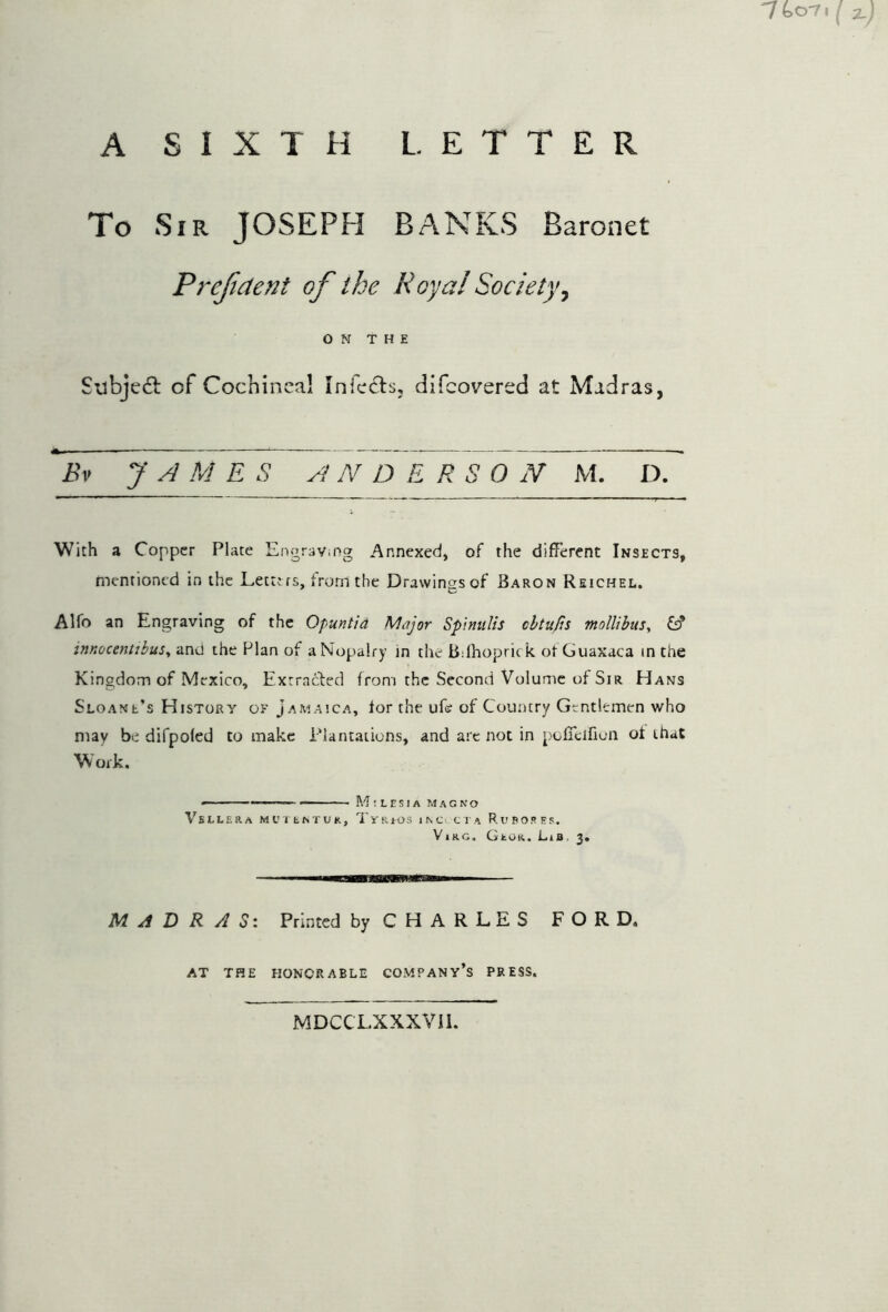 A SIXTH L. ETTER To Sir JOSEPH BANKS Baronet ON THE Subjeft of Cochineal Infects, difcovered at Madras, Bv JAMES ANDERS O N M. D. With a Copper Plate Engrav.ng Annexed, of the different Insects, mentioned in the Letters, from the Drawings of Baron Reichel. Alfo an Engraving of the Opuntia Major SptnitUs cbtups mollibus^ fs? innocentibuSy and the Flan of aNopalry in the Bdhoprick ot Guaxaca in the Kingdom of Mexico, Extracted from the Second Volume of Sir Hans Sloane’s History of Jamaica, for the ufe of Country Gentlemen who may be difpofed to make Plantations, and are not in pofTcifiun of that Work M;lesia m.-vcno VbLLERA Ml’TbNTUR, 'I'i'RJOS I N Cc C T A RuBORES. ViKG, GtOR. Lib 3 MADRAS: Printed by CHARLES FORD, AT THE HONORABLE COMPANY S PRESS, MDCCLXXXVIl.