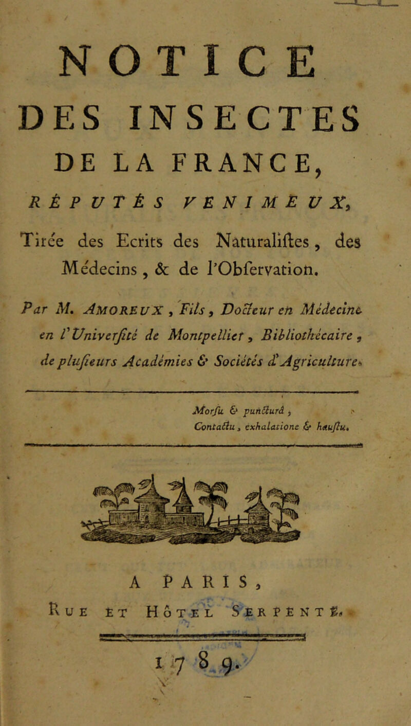 JL NOTICE DES INSECTES DE LA FRANCE, RÉPUTÉS FENIMËUXy Tirée des Ecrits des Naturaliftes, des Médecins, & de rObfervation. Par AL Amoreux /Fils, Docîeur en Médecine, en l'UniverJiU de AîoncpellieT, Bibliothécaire, de plujîeurs Académies Sociétés d!Agriculture^ Morfu & punQurâ , Contatiu J cxhalaiione & h«u(lu» A PARIS, Rue et Hôtel Serpent#. I I'] 8 9./ v' \