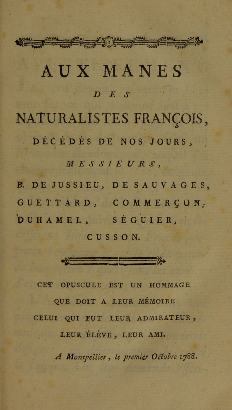 AUX MANES DES NATURALISTES FRANÇOIS, . PÉCÉDÉS DE NOS JOURS, MESSIE U R S , B. DE JUSSIEU, DE SAUVAGES,, GUETTARD, COMMERÇON. DUHAMEL, SÉGUIER, ' CUSSON. CET OPUSCULE EST UN HOMMAGE QUE DOIT A LEUR MÉMOIRE CELUI QUI EUT LEUR ADMIRATEUR , LEUR ÉLÈVE , LEUR AMI. A Montpdller ■> U premier OBohre 1788.