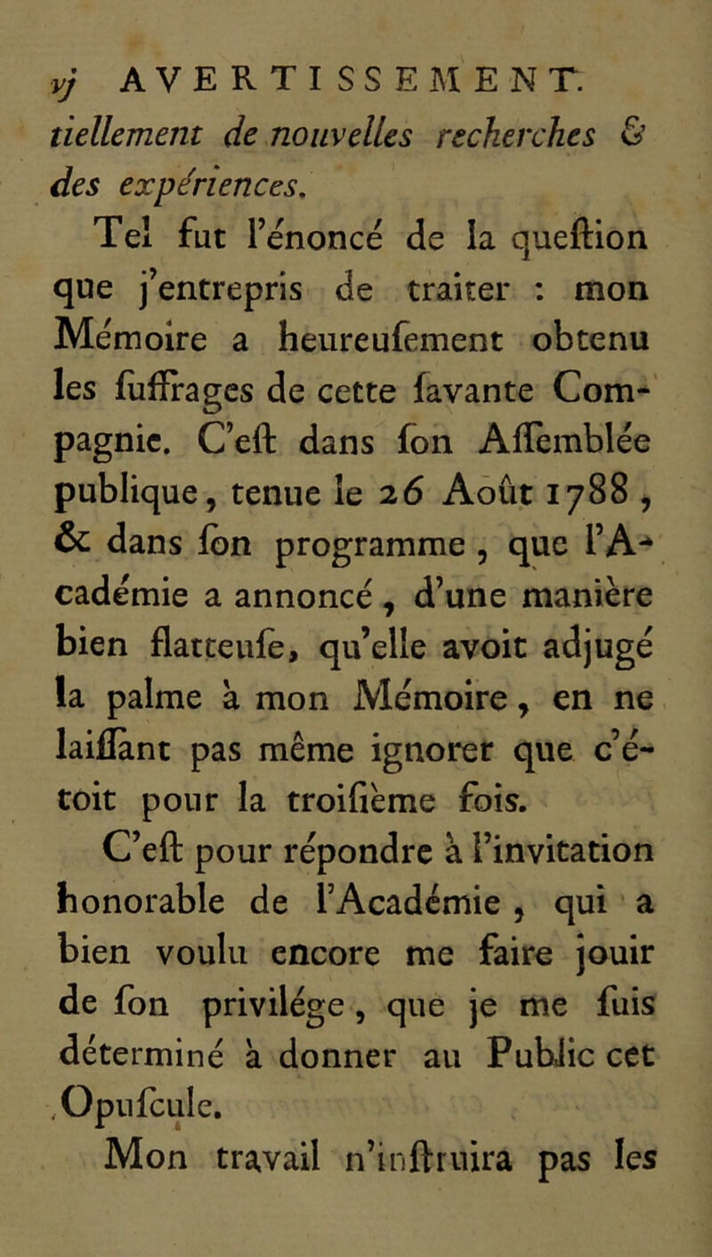 vj AVERTISSEMENT. tiellement de nouvelles recherches & des expériences. Tel fut rénoncé de la queftion que j’entrepris de traiter : mon Mémoire a heureufement obtenu les fiifïragcs de cette favante Com-' pagnic. Ceft dans fon Affemblée publique, tenue le 26 Août 1788 , & dans Ibn programme , que l’A- cadémie a annoncé, d’une manière bien flatteule, qu’elle avoit adjugé la palme à mon Mémoire, en ne laillànt pas même ignorer que c é- toit pour la troifième fois. C’efl: pour répondre à l’invitation honorable de l’Academie, qui a bien voulu encore me faire jouir de fon privilège, que je me fuis déterminé à donner au Public cet .OpiifcLiIe. Mon travail n’inftruira pas les