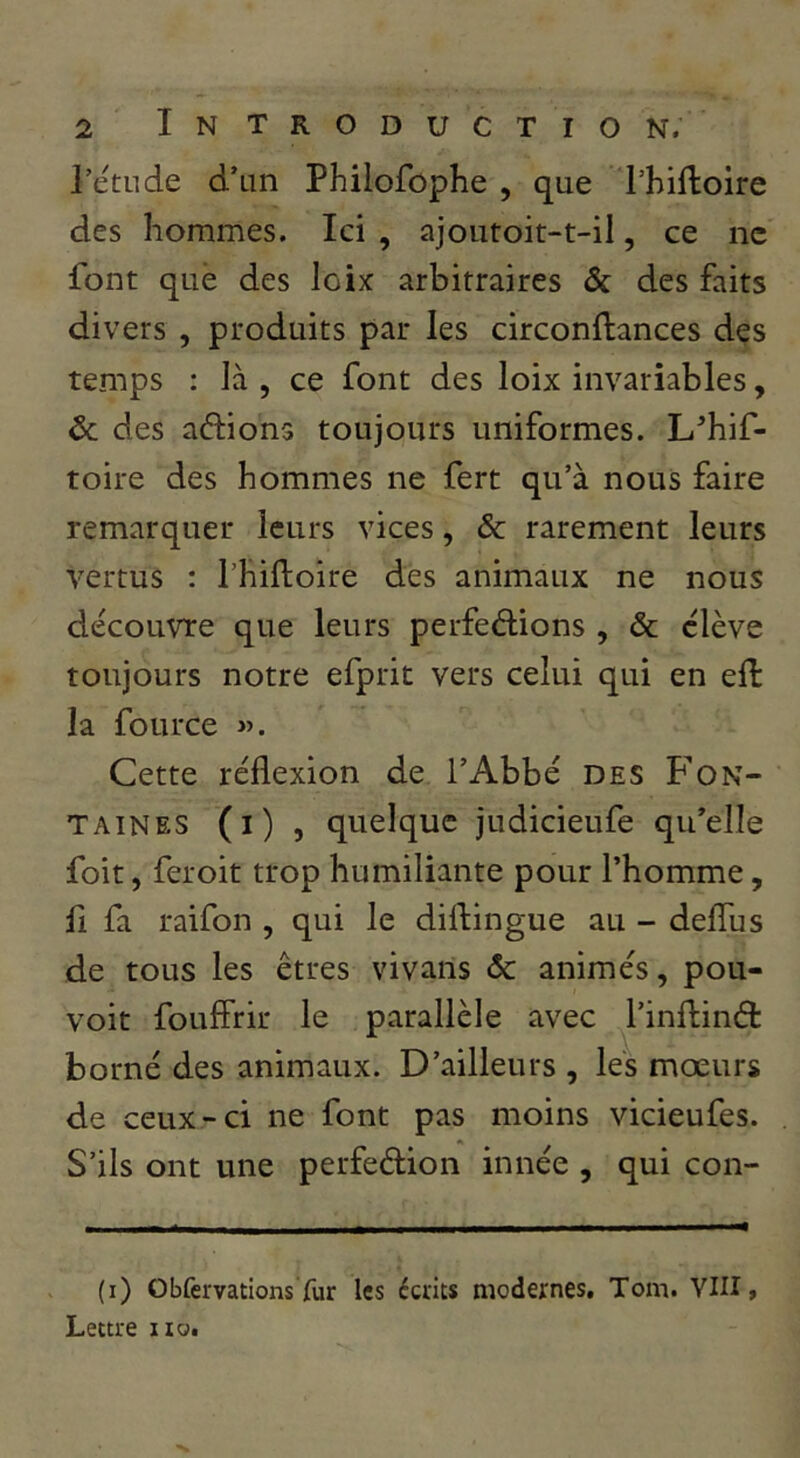 rétude d’un Philofûphe , que l’hiftoire des hommes. Ici , ajoutoit-t-il, ce ne font que des loix arbitraires & des faits divers , produits par les circonftances des temps : là , ce font des loix invariables, Ôc des allions toujours uniformes. L’hif- toire des hommes ne fert qu’à nous faire remarquer leurs vices, & rarement leurs vertus : l’hiftoire des animaux ne nous découvre que leurs perfedions , & élève toujours notre efprit vers celui qui en eft la fource Cette réflexion de l’Abbé des Fon- taines (i) , quelque judicieufe qu’elle foit, feroit trop humiliante pour l’homme, ü fa raifon , qui le diflingue au - deflTus de tous les êtres vivans ôc animés, pou- voir foufFrir le parallèle avec l’inflinét borné des animaux. D’ailleurs , les mœurs de ceux-ci ne font pas moins vicieufes. S’ils ont une perfeélion innée , qui con- (i) Obfervations fur les écrits modernes, Tom. VIII, Lettre no.