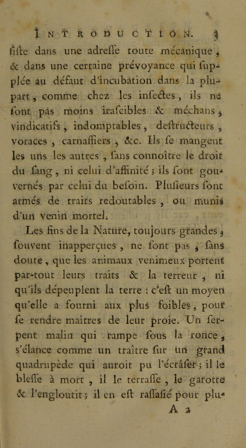 ÎNTRÔDUC’îiÔji. % illle dans une adreffe toute mécanique ^ ôc dans une certaine prévoyance qui fup* plée au défaut d’incubation dans la plu- part , comme chez les infeétes, ils ne font pas rnoins irafcibles & méchans ^ vindicatifs ^ indomptables , deftruéleurs ^ voraces ^ carnaffiers , ôcc. Ils fe mangent les uns les autres , fans connoîtjre le droit du fang, ni celui d’affinité j ils font gou^ vernés par celui du befoin. Plulîeurs font armés de traits redoutables , ou munis d’un venin morteh Les fins de la Nature, toujours gtandes 5 fouvent inapperçues , ne font pas j fans doute , que les animaux venimeux portent par-tout leurs traits & la terreur , ni qu’ils dépeuplent la terre : c’eft un moyeti qu’elle a fourni aux plus foibles, pout fe rendre maîtres de leur proie^ Un fer- pent malin qui rampe fous la ronce, s’élance comme un traître fur Un grand quadrupède qui autoit pu l’écrafet 5 il le blefie à mort , il le terrafle , le gatotre «5c l’engloutit 5 il en eft raflafié pour plu^ A. a
