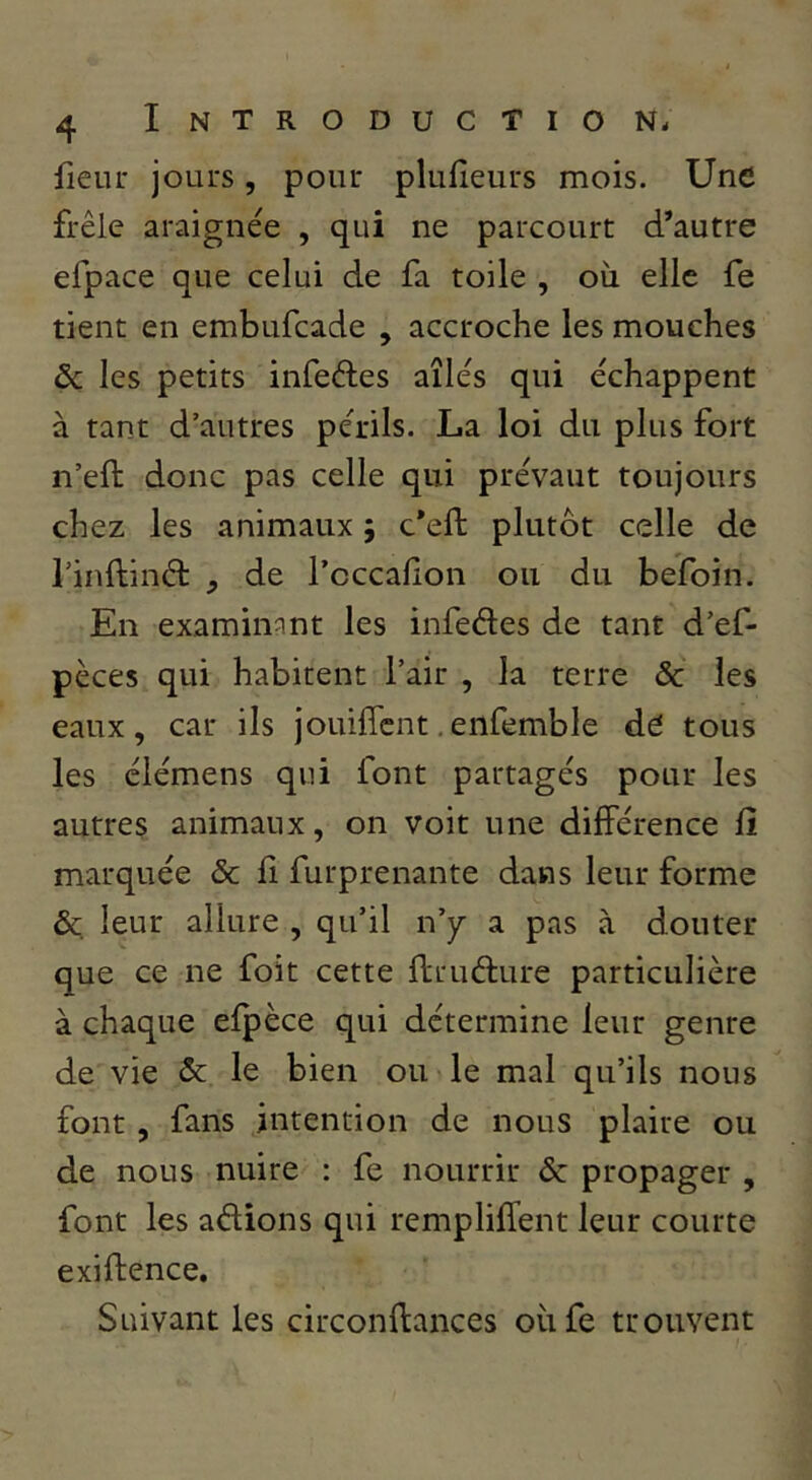 fienr jours, pour plufîeurs mois. Une frêle araignée , qui ne parcourt d’autre efpace que celui de fa toile , où elle fe tient en embufeade , accroche les mouches & les petits infeétes aîlés qui échappent à tant d’autres périls. La loi du plus fort n’eft donc pas celle qui prévaut toujours chez les animaux j c’eft plutôt celle de rinftinél , de l’occalion ou du befoin. En examinant les infedes de tant d’ef- pèces qui habitent l’air , la terre ôc les eaux, car ils jouifîcnt,enfemble dé tous les élémens qui font partagés pour les autres animaux, on voit une différence fî marquée & fi furprenante dans leur forme & leur allure , qu’il n’y a pas à douter que ce ne foit cette flrudure particulière à chaque efpèce qui détermine leur genre de vie & le bien ou le mal qu’ils nous font , fans intention de nous plaire ou de nous nuire : fe nourrir & propager , font les adions qui rempliffent leur courte exiftence. Suivant les circonftances oiife trouvent