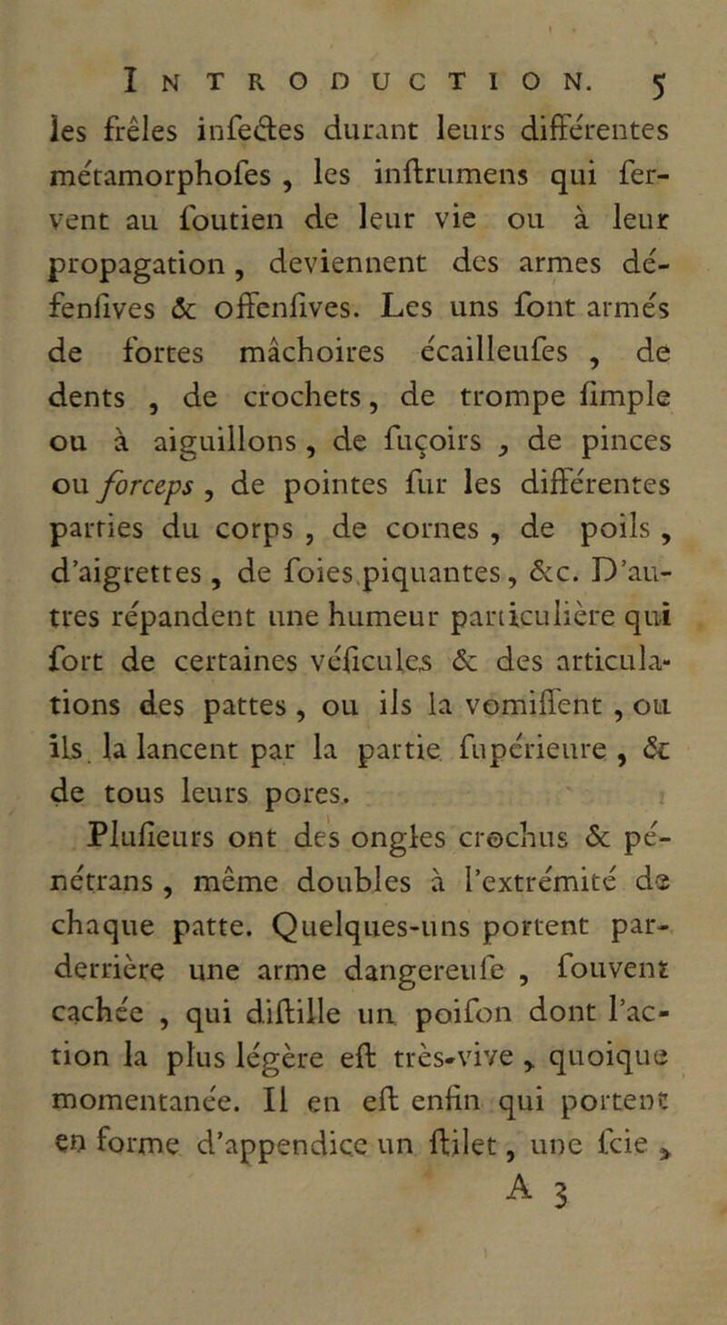 ies frêles infedes durant leurs différentes métamorphofes , les inftrumens qui fer- vent au foutien de leur vie ou à leur propagation, deviennent des armes dé- fenlives ôc offenfves. Les uns font armés de fortes mâchoires écailleufes , de dents , de crochets, de trompe hmple ou à aiguillons , de fuçoirs , de pinces ou forceps , de pointes fur les différentes parties du corps , de cornes , de poils , d’aigrettes, de foies.piquantes, ôcc. D’au- tres répandent une humeur particulière qui fort de certaines vélicules & des articula- tions des pattes, ou ils la vomiffent , ou ils. la lancent par la partie fupérieure , ôc de tous leurs pores, Plulîeurs ont des ongles crochus & pé- nétrans , même doubles à l’extrémité de chaque patte. Quelques-uns portent par- derrière une arme dangereufe , fouvent cachée , qui diftille un poifon dont l’ac- tion la plus légère eft très-vive , quoique momentanée. Il en eft enfin qui portent eu forme d’appendice un ftilet, une feie > A 3