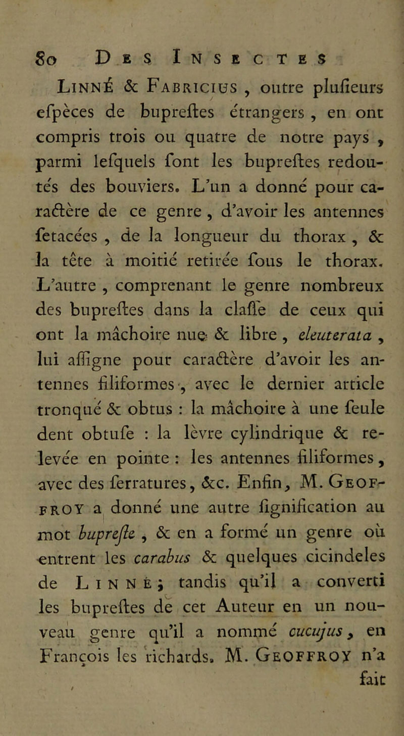 Linné & Fabriciüs , outre plufieurs efpèces de bupreftes étrangers , en ont compris trois ou quatre de notre pays , parmi lefquels font les bupreftes redou- tés des bouviers. L’un a donné pour ca- raélère de ce genre, d’avoir les antennes fetacées , de la longueur du thorax , & la tête à moitié retirée fous le thora^x. L’autre , comprenant le genre nombreux des bupreftes dans la clafte de ceux qui ont la mâchoire nue- & libre , eleuurata , lui afîigne pour caraélère d’avoir les an- tennes filiformes-, avec le dernier article tronqué & obtus : la mâchoire à une feule dent obtufe : la lèvre cylindrique & re- levée en pointe : les antennes filiformes, avec des ferratures, êcc. Enfin, M. Geof- froy donné une autre fignification au mot buprejîe , & en a formé un genre où ■entrent les carabus & quelques cicindeles de L I N N È i tandis qu’il a converti les bupreftes de cet Auteur en un nou- veau genre qu’il a nommé cucujus, en François les richards. M. Geoffrox n’a fait