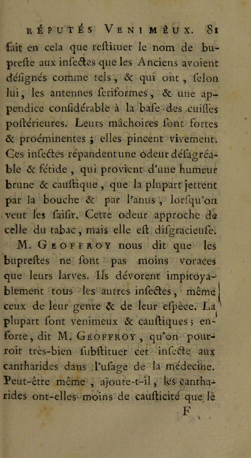 fait en cela nue ueftituer le nom de bu- prefte aux infectes que les Anciens avoient défignés comme tels, & qui ont , félon lui, les antennes fetiformes, & une ap- pendice conlidérable à la bafe-des .cuifles poilérieures. Leurs mâchoires font fortes & proe'minentes ; elles pincent viv^ement. Ces infeftes répandent une 6deur défagréa- ble ôc fétide , qui provient d’une humeur brune & cauftique , que la plupart jettent par la bouche 6c par Panus , lorfqu’on veut les failir^ Cette odeur approche de celle du tabac, mais elle eft difgracieufe. M. Geoffroy nous dit que les bupreftes ne font pas moins voraces que leurs larves. Ils dévorent impitoya- blement tous les autres infedes, même I ceux de leur genre 6c de leur efpèce. La^ plupart font venimeux & cauiliques j en- forte, dit M. Geoffroy, qu’on poiir- roir très-bien fubftituer cet infcétè aux cantharides dans l’ufa2:e de la médecine. O Peut-être même , ajoute-t-il, les Cantha- rides ont-elles- moins de caufticité que lè F