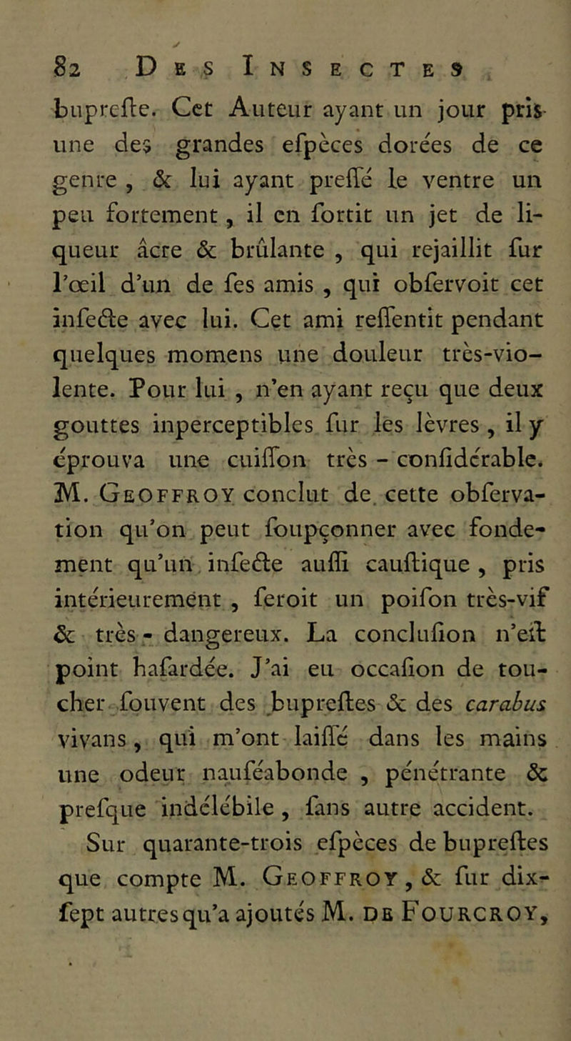 buprefle. Cet Auteur ayant un jour pris- une des grandes efpèces dorées de ce genre , & lui ayant preffé le ventre un peu fortement, il en fortit un jet de li- queur âcre & brûlante , qui rejaillit fur l’œil d’un de fes amis , qui obfervoit cet infeéle avec lui. Cet ami relTentit pendant quelques momens une douleur très-vio- lente. Pour lui , n’en ayant reçu que deux gouttes inperceptibles fur les lèvres, il y éprouva une cuilTon très - conlidcrablc. M. Geoffroy conclut de. cette obferva- tion qu’on peut foupçonner avec fonde- ment qu’un infeéle aufîi caullique , pris intérieurement , fer oit un poifon très-vif ôc très - dangereux. La conclufion n’eil: point bafardée. J’ai eu occalîon de tou- cher fouvent des bupreftes ôc des carabus vivans , qui m’ont laiffé dans les mains une odeur nauféabonde , pénétrante & prefque indélébile, fans autre accident. Sur quarante-trois efpèces de bupreftes que compte M. Geoffroy, &; fur dix- fept autres qu’a ajoutés M. de Fourcroy”,