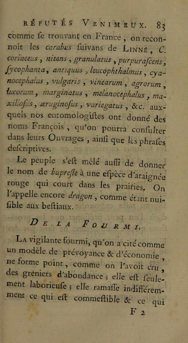comme fe trouvant en France on recofl- noît les carahus fui vans de Linné , C. coriaceus , niuns , granulatus , purpurafceris, fycophanta^ anttquus ^ hucopkthalmus , cya-- nocephai-ûs , vulgaris , vin&arum , agrorum iucoram, marginatus ^ mdanoctphalus , mL xiliofus, œruginofus , variegatus , &c. aux- quels nos enromologiiles ont donne' des noms François , qu'on pourra confulrer dans leurs Ouvrages , ainfi que Icsphrafes defcriptives* Le peuple s’eft mêle' auffi de donner le nom de bupnfte à une eipèce d’araigne'e rouge qui court dans les prairies. On l’appelle encore dragon , comme étant nui- Cble aux beftiaux. * De la F o V r m I, La vigilante fourmi, qu'on a cite'comme un modèle de prévoyance & d’économie ne forme point, comme on l'avoit cru ' es greniers d’abondance j elle ell feule- ment laborieufe j elle ramalTe indiffe'rem- i«ent ce qui eft commeftible & ce qui
