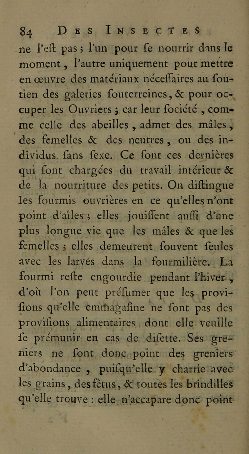 ne Teft pas j l’un poiu* fe nourrir dans le moment, l’autre uniquement pour mettre en oeuvre des matériaux néceffaires au fou- tien des galeries fouterreines, & pour oc- cuper les Ouvriers 5 car leur fociété , com- me celle des abeilles , admet des mâles, des femelles & des neutres, ou des in- dividus. fans fexe. Ce font ces dernières qui font chargées du travail intérieur & de la nourriture des petits. On diftingue les fourmis ouvrières en ce qu’elles n’ont point d’aîles 5 elles jouilTent aulïî d’une plus longue vie que les mâles & que les femelles 5 elles demeurent fouvent leules avec les larvés dans la fourmilière. La fourmi refte engourdie pendant l’hiver , d’oîi l’on peut préfumer que les provi- lions qu’elle emitiagaline ne font pas des provifions alimentaires dont elle veuille fe prémunir en cas de difette. Scs gre- niers ne font donc point des greniers d’abondance , puifqu’elle y charrie avec les grains, des fétus, ôc toutes les brindilles qu’elle trouve : elle n’accapare donc point