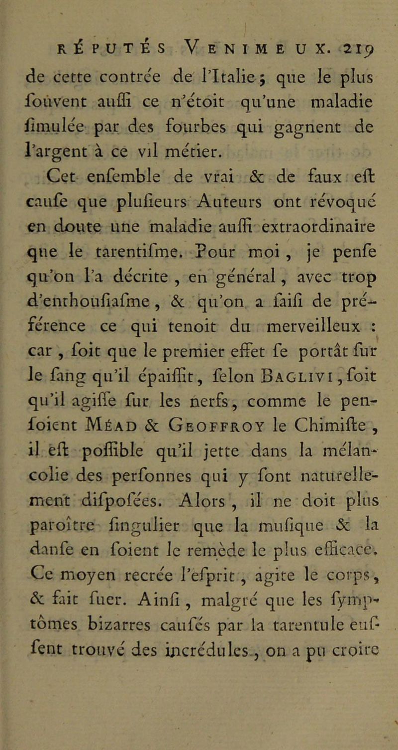 de cette contrée de l’Italie 5 que le plus Ibiivent auflî ce n’étoit qu’une maladie lîmulée par des fourbes qui gagnent de l’argent à ce vil métier. Cet enfemble de vrai & de faux effc caufe que plulieurs Auteurs ont révoqué en doute une maladie aufli extraordinaire que le tarentifme. Pour moi , je penfe qu’on l’a décrite , en général, avec trop d’enrhouliafme , & qu’on a faifî de pré- férence ce qui tenoit du merveilleux : car , foit que le premier effet fe portât fin- ie fang qu’il épailïit, félon BAGLivi,foit qu’il agilfe fur les nerfs, comme le pen- foient Méad & Geoffroy le Chimifte , il eft poffible qu’il jette dans la mélan- colie des perfonnes qui y font naturelle- ment difpofées. Alors , il ne doit plus paroitre fmgulier que la mufique & la danfe en foient le remède le plus efficace. Ce moyen recrée l’efprit, agite le corps, de fait fuer. Ainf , malgré que les lyiTip- tomes bizarres caufés par la tarentule euf fent trouvé des incrédules, on a pu croire