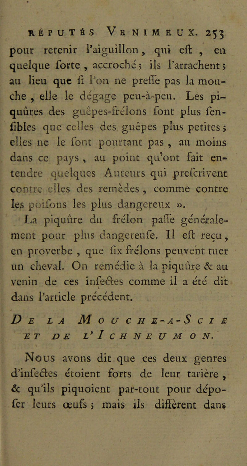 pour retenir l'aiguillon , qui eft , en quelque forte , accroché ; ils l’arrachent j au lieu que ü l’on ne preffe pas la mou- che , elle le dégage peu-à-peu. Les pi- quûres des guêpes-frélons font plus fen- iibles que celles des guêpes plus petites 5 elles ne le font pourtant pas , au moins dans ce pays , au point qu’ont fait en- tendre quelques Auteurs qui .preferivent contre elles des remèdes, comme contre les poifons les plus dangereux n. La piquûre du frélon palTe générale- ment pour plus dangeteufe. Il ed reçu, en proverbe , que hx frélons peuvent tuer un cheval. On remédie à la piquûre & au venin de ces ïnfeéles comme il a été dit » dans l’article précédent. De la Mouche-a-Scie ET DE L*IcHNEUMO N. y Nous avons dit que ces deux genres d’infeétes ctoient forts de leur tarière , & qu’ils piquoient par-tout pour dépo- fer leurs œufs j mais ils diffèrent dans