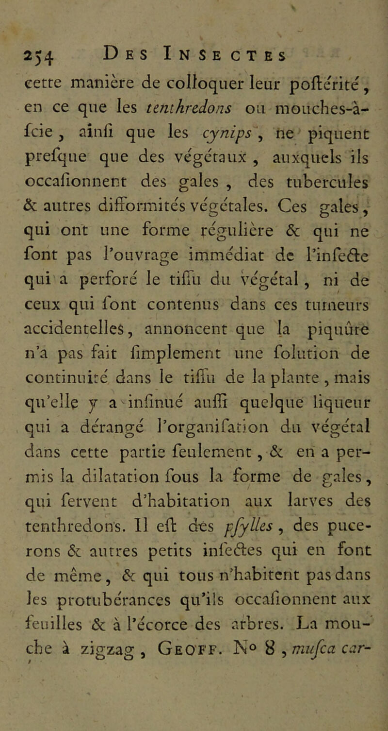cette manière de colloquer leur pollérité, en ce que les tenthredons ou mouches-à- fcie J ainli que les cynips , ne piquent prefque que des végétaux , auxquels ils occalionnent des gales , des tubercules & autres difformités végétales. Ces gales, qui ont une forme régulière & qui ne font pas l’ouvrage immédiat de l’infe(5te qui a perforé le tiffu du végétal, ni de ceux qui font contenus dans ces tumeurs accidentelles, annoncent que la piquûro n’a pas fait limplement une folution de continuité dans le tillu de la plante , mais qu’elle 7 a inllnué auffi quelque liqueur qui a dérangé l’organifation du végétal dans cette partie feulement, & en a per- mis la dilatation fous la forme de gales, qui fervent d’habitation aux larves des tenthredons. 11 eff dès pfyU^s, des puce- rons & autres petits infeétes qui en font de même , & qui tous n’habitent pas dans les protubérances qu’ils occafionnent aux feuilles & à l’écorce des arbres. La mou- che à zigzag , G EOF F. No 8 , mufca car-