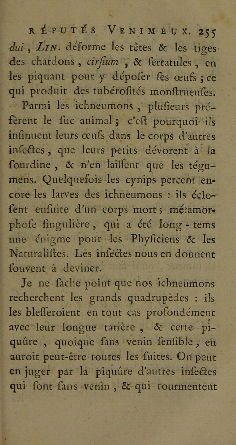 duL , Lin. déforme les têtes & les tiges- des chardons , cirjîum , & ferratules , en les piquant pour y dépofer fes œufs j ce qui produit des tubérofités monftrueufes. Parmi les ichneumons , plulîeurs pré- fèrent le fuc animal 5 c’eft pourquoi ils inlinuent leurs œufs dans le corps d’autres infeéles, que leurs petits dévorent à la fourdine , &c n’en laiffent que les tégu- mens. Quelquefois les cynips percent en- core les larves des ichneumons : ils éclo- fent enfuite d’un corps mort ; mé'amor- phofe fingulière , qui a été long - tems une énigme pour les Phyficiens & les Naturaliftes. Les infèftes nous en donnent fouvent à deviner. Je ne fâche point que nos ichneumons recherchent les grands quadrupèdes : ils les blefîeroient en tout cas profondément 0 avec leur longue tarière , 6c cette pi- quûre , quoique fans venin fenfble, en auroit peut-être toutes les fuites. On peut en juger par la piquûre d’autres infeéles qui font fans venin , & qui tourmentent