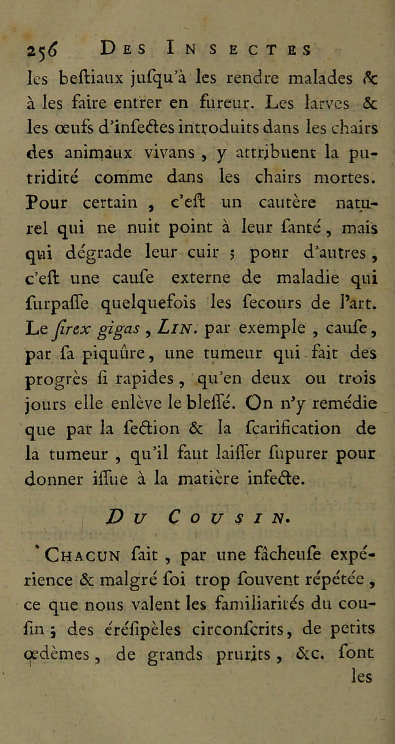 les beftiaux jufqu’à les rendue malades à les faire entrer en fureur. Les larves & les œufs d’infedes introduits dans les chairs des animaux vivans , y attribuent la pu- tridité comme dans les chairs mortes. Pour certain , c’eft un cautère natu- rel qui ne nuit point à leur fanté, mais qui dégrade leur cuir ; pour d’autres, c’eft une caufe externe de maladie qui furpafte quelquefois les fecours de Part. Le ^rex gigas , LiN. par exemple , caufe, par fa piquûre, une tumeur qui fait des progrès lî rapides, qu’en deux ou trois jours elle enlève le bleffé. On n^ remédie que par la feftion & la fcarification de la tumeur , qu’il faut laifîer fupurer pour donner iffue à la matière infede. Du Cousin, 'Chacun fait , par une fâcheufe expé- rience & malgré foi trop fouvent répétée , ce que nous valent les familiarités du cou- fin 5 des éréfipèles circonferits, de petits œdèmes, de grands prurits, ^c. font les
