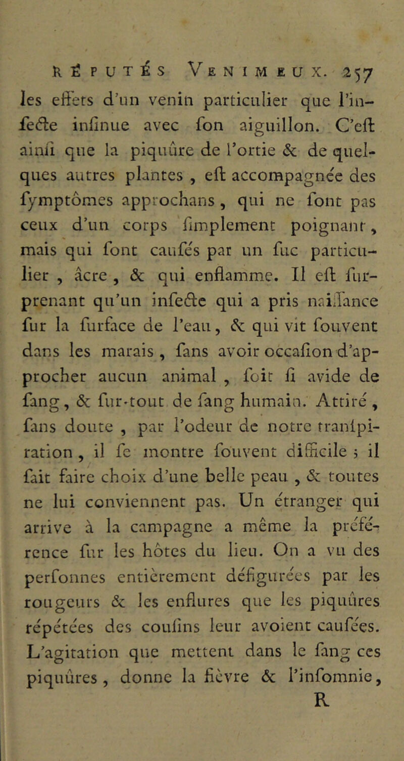 les effets d’un venin particulier que l’in- fede inffnue avec fon aiguillon. C’eff: ainiî que la piquûre de l’ortie & de quel- ques autres plantes , eft: accompagnée des fymptômes approchans , qui ne font pas ceux d’un corps fimplement poignant, mais qui font caufés par un fuc particu- lier , âcre , & qui enflamme. Il eft fur- prenant qu’un infedtc qui a pris naiJance fur la furface de l’eau, & qui vit fouvent dans les marais , fans avoir occafion d’ap- procher aucun animal , foit fl avide de fang, & fur-tout de fang humain. Attiré , fans doute , par l’odeur de notre tranipi- ration , il fe montre fouvent difficile ; il fait faire choix d’une belle peau , & toutes ne lui conviennent pas. Un étranger qui arrive à la campagne a même la préfé^ rcnce fur les hôtes du lieu. On a vu des perfonnes entièrement défigurées par les rougeurs & les enflures que les piquûres répétées des coulins leur avoient caufées. L’agitation que mettent dans le fang ces piquûres, donne la fièvre & i’infomnie, R