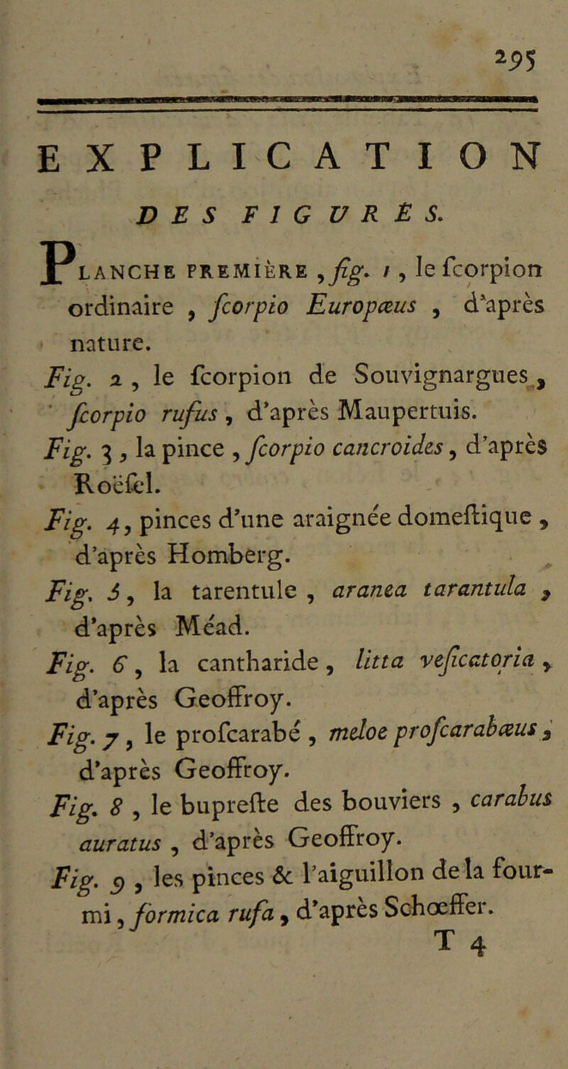 2P5 EXPLICATION DES figures. Planche première ^fig. /, lefcorpiort ordinaire , fcorpio Europæus , diaprés nature. Fig. a , le fcorpion de Souvignargues , ' fcorpio rufus , d’après Maupertuis. Fig. 3 , la pince , fcorpio cancroides, d’après RocHl. Fig. 4, pinces d’une araignée domeftiquc , d’après Homberg. Fig. d, la tarentule , arama tarantula , d’après Méad. Fig. 6, la cantharide, litta voficatoria , d’après Geoffroy. Fig. 7 y le profcarabé 5 mdoe profcarabceus y d’après Geoffroy. Fig. 8 , le buprefte des bouviers , carahus auratus , d’après Geoffroy. Fig. Cf, les pinces ôc l’aiguillon de la four- mi 5 formica rufa ^ d’apres Schœffer. T 4