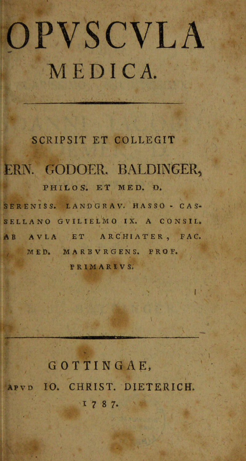 MEDICA. SCRIPSIT ET COLLEGIT , ■ '' jERN. godoer. baldinger, ^ PHILO S. ET MED. D. SERENIS S. LANDGRAV. HASSO - CAS- SELLANO GVILIE L M O IX. A CONSI L. I f AB AVLA ET ARCHIATER, FAG. ^ MED. MARBVRGENS. P R O F. PRIMARIVS; i ( « \ V ' I G OTTING AP, IO. CHRIST. DIETERICH.