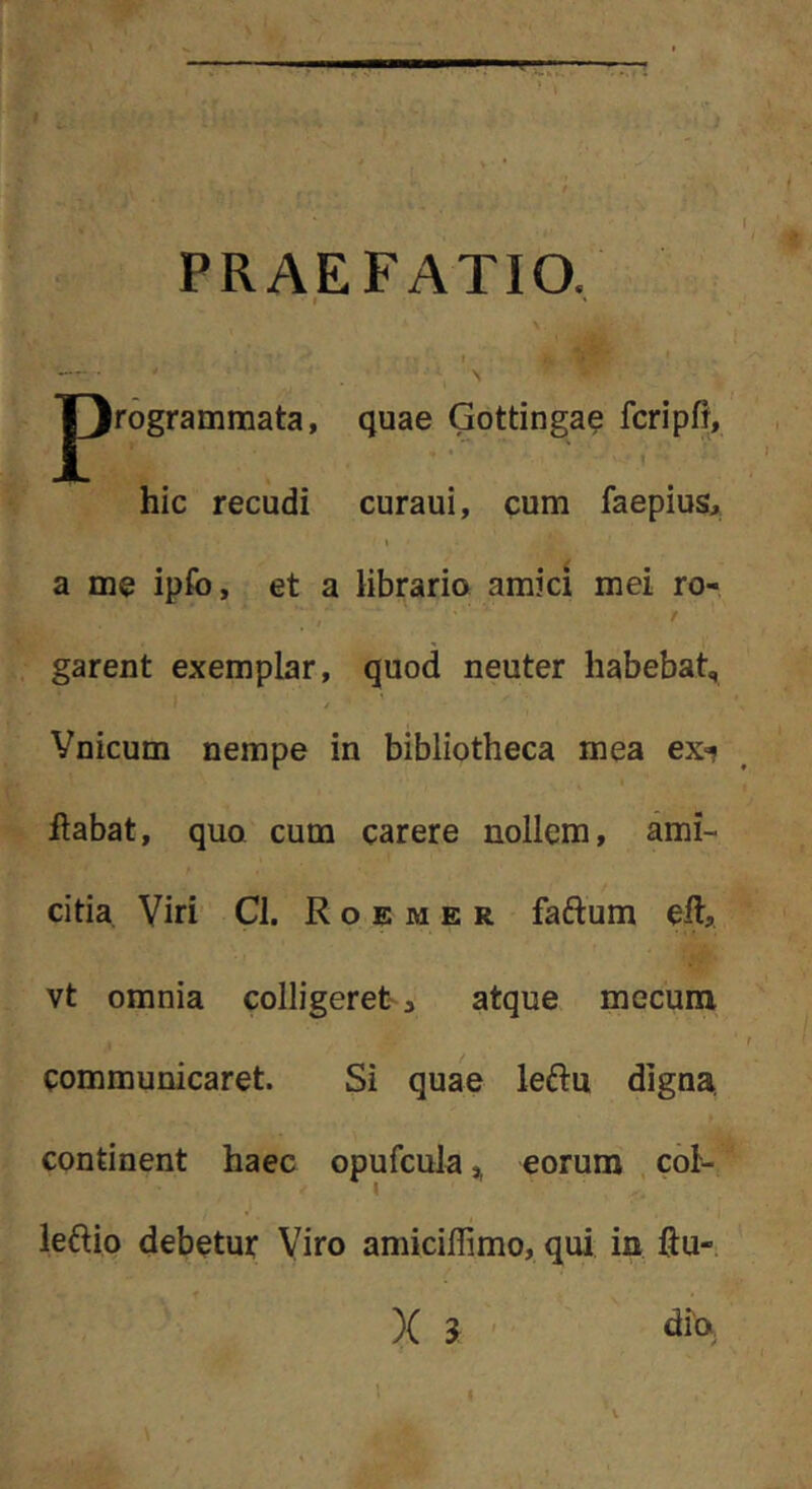’ » PRAEFATIO. i » jprogrammata, quae Gottinga? fcripfl, hic recudi curaui, cum faepius, \ a me ipfo, et a librario amici mei ro- 'I garent exemplar, quod neuter habebat, / Vnicum nempe in bibliotheca mea exi liabat, quQ cum carere nollem, ami- citia Viri Cl. R o E M E R faftum eft, vt omnia colligeret^ atque mecuna communicaret. Si quae leftu digna, continent haec opufcula,, eorum . cbi- letlio debetur Viro amicillimo, qui ia ftu-;
