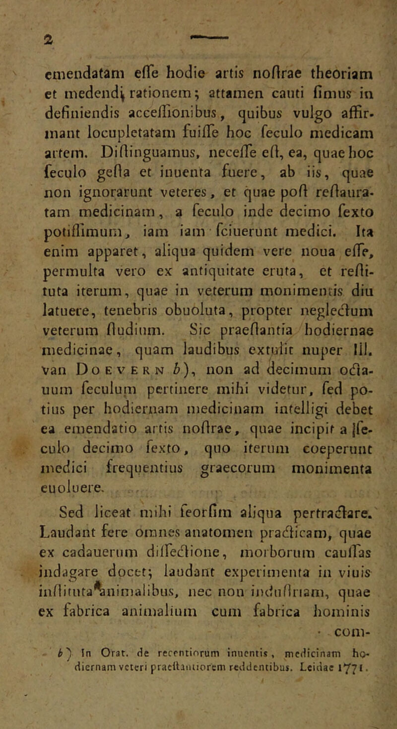 emendatam effe hodie artis noHrae theoriam et medend^ rationem; attamen cauti fimus in definiendis aceelTionibus, quibus vulgo affir- inant locupletatam fuilTe hoc feculo medicam artem. Diflinguamus, necefiTe efi, ea, quae hoc feculo gefla et inuenta fuere, ab iis, quae non ignorarunt veteres, et quae pofi refiaura- tam medicinam, a feculo inde decimo fexto potifllmum, iam iam fciuerunt medici. Ita enim apparet, aliqua quidem vere noua efle, permulta vero ex antiquitate eruta, et refii- tuta iterum, quae in veterum monimeiuis diu latuere, tenebris obuoluta, propter neglecT^um veterum fiudium. Sic praeflantia hodiernae medicinae, quam laudibus extulit nuper 111. van Doevern />), non ad decimum odia- uum feculum pertinere mihi videtur, fed po- tius per hodiernam medicinam intelligi debet ea emendatio artis noflrae, quae incipit a jfe- culo decimo fexto, quo iterum coeperunt medici frequentius graecorum monimenta eu oluere. Sed liceat mihi feorfim aliqua pertradlare. Laudant fere omnes anatomen pradlicam, quae ex cadauerum dilfedlione, morborum caulTas indagare docet; laudant experimenta in viuis infiituta^nimalibus, nec non indunnam, quae ex fabrica animalium cum fabrica hominis • coni- is In Orat, de recentiorum inuentis, medicinam ho- diernam veteri praetlaniiorem reddentibus. Leidae 1771.
