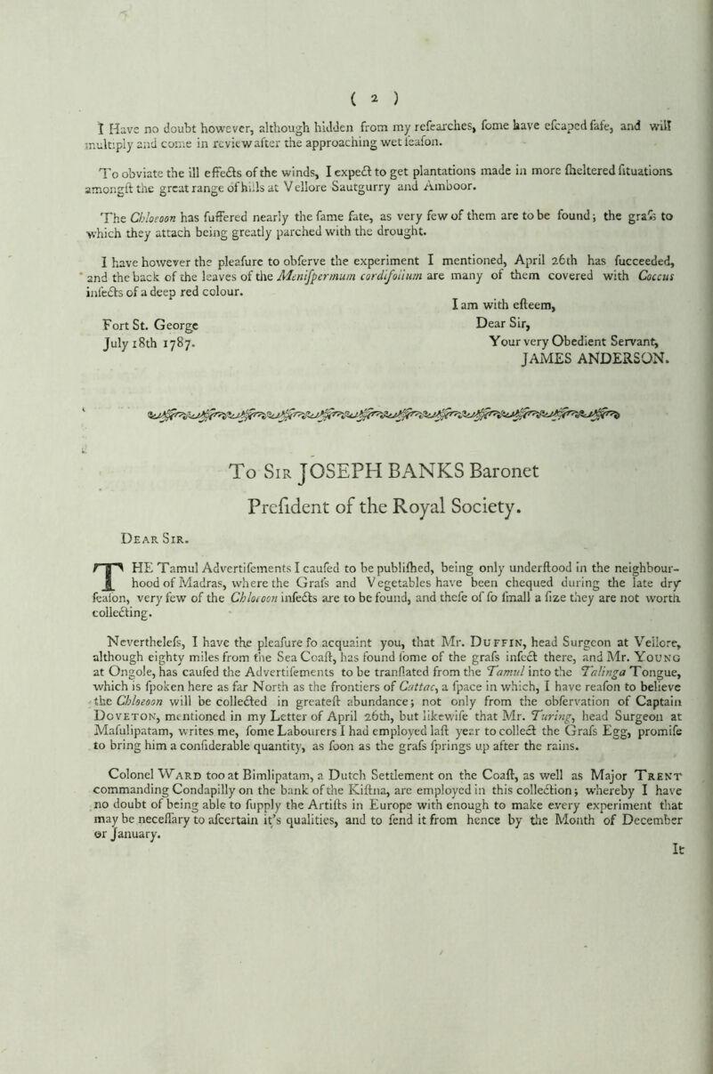 I Have no doubt however, although hidden from my refearches, fome have efcaped fafe, and will multiply and come in review after the approaching wet leafon. To obviate the ill effects of the winds, I expedt to get plantations made in more fheltered foliations amongftthe great range of hills at Vellore Sautgurry and Amboor. The Chloeoon has fuffered nearly the fame fate, as very few of them are to be found; the gra£ to which they attach being greatly parched with the drought. I have however the pleafure to obferve the experiment I mentioned, April 26th has fucceeded, and the back of the leaves of the Menifpcrmum cordifoiium are many of them covered with Coccus infedls of a deep red colour. I am with efteem. Fort St. George Dear Sir, JulyxBth 17S7. Yourvery Obedient Servant, JAMES ANDERSON. To Sir JOSEPH BANKS Baronet Prefident of the Royal Society. Dear Sir. THE Tamul Advertifements I caufed to be publifhed, being only underflood in the neighbour- hood of Madras, where the Grafs and Vegetables have been chequed during the late dry feaion, very few of the Chloeoon infedts are to be found, and thefe of fo fmall a fize they are not worth, collecting. Neverthelefs, I have the pleafure fo acquaint you, that Mr. Duffin', head Surgeon at Vellore, although eighty miles from the Sea Coafl, has found fome of the grafs infect there, and Mr. Young at Ongole, has caufed the Advertifements to be tranflated from the Tamul into the Talinga Tongue, which is fpoken here as far North as the frontiers of Cattac, a fpace in which, I have reafon to believe the Chloeoon will be collected in greatefl abundance; not only from the obfervation of Captain Doveton, mentioned in my Letter of April 26th, but iikewife that Mr. Turing, head Surgeon at Mafulipatam, writes me, fome Labourers I had employed lafl year to collect the Grafs Egg, promife to bring him a confiderable quantity, as foon as the grafs fprings up after the rains. Colonel Ward too at Bimlipatam, a Dutch Settlement on the Coafl, as well as Major Trent commanding Condapilly on the bank of the Kiftna, arc employed in this collection; whereby I have no doubt of being able to fupply the Artiils in Europe with enough to make every experiment that may be necefiary to afeertain it’s qualities, and to fend it from hence by the Month of December or January. It