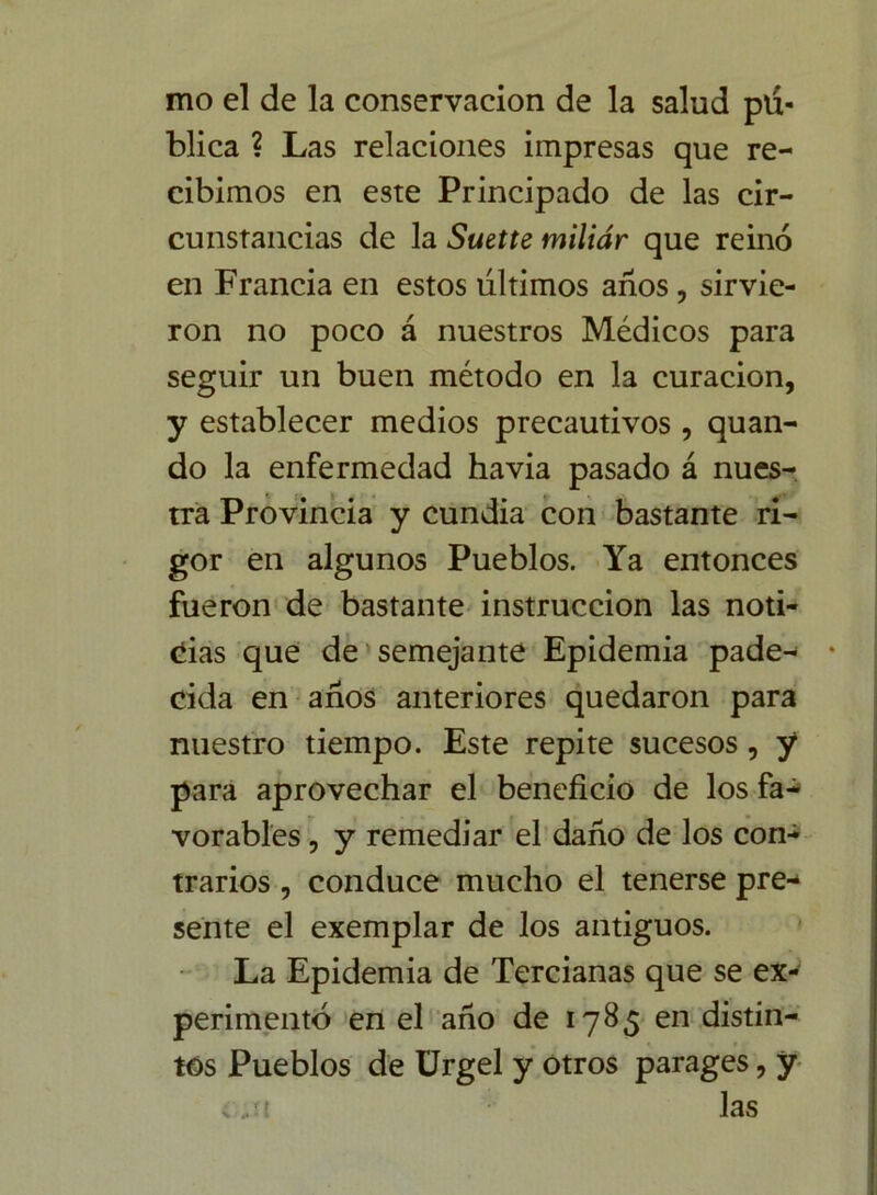 mo el de la conservación de la salud pú- blica ? Las relaciones impresas que re- cibimos en este Principado de las cir- cunstancias de la Suette miliar que reino en Francia en estos últimos años, sirvie- ron no poco á nuestros Médicos para seguir un buen método en la curación, y establecer medios precautivos , quan- do la enfermedad havia pasado á nues- tra Provincia y cundía con bastante ri- gor en algunos Pueblos. Ya entonces fueron de bastante instrucción las noti- cias que de semejante Epidemia pade- cida en años anteriores quedaron para nuestro tiempo. Este repite sucesos , y para aprovechar el beneficio de los fa- vorables , y remediar el daño de los con- trarios , conduce mucho el tenerse pre- sente el exemplar de los antiguos. La Epidemia de Tercianas que se ex- perimentó en el año de 1785 en distin- tos Pueblos de Urgel y otros parages, y las