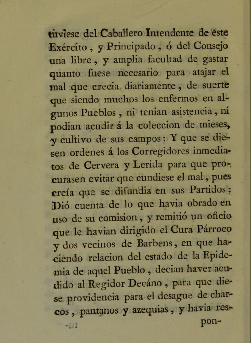 tuviese del Caballero Intendente de este Exército , y Principado , ó del Consejo una libre, y amplia facultad de gastar quanto fuese necesario para atajar el mal que crecia diariamente , de suerte que siendo muchos los enfermos en al- gunos Pueblos , ni tenían asistencia, ni podian acudir á la colección de mieses, y cultivo de sus campos: Y que se die- sen ordenes á los Corregidores inmedia- tos de Cervera y Lérida para que pro- curasen evitar que cundiese el mal, pues creía que se difundía en sus Partidos • Dio cuenta de lo que havia obrado en uso de su comisión, y remitió un oficio que le havian dirigido el Cura Párroco y dos vecinos de Barbens, en que ha* ciendo relación del estado de la Epide- mia de aquel Pueblo , decian haver acu- dido al Regidor Decáno , para que die- se providencia para el desagüe de char- cos , pantanos y azequias, y havia- res* _ ' pon-