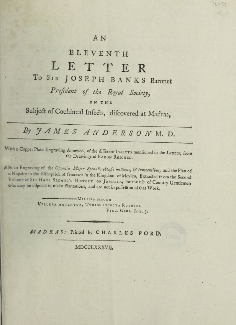 A N eleventh letter To Sir JOSEPH BANKS Baronet Preftdent of the Royal Society, O N T H E Subject of Cochineal Infefts, difcovered at Madras, By J A M E S ANDERSON U. V). With a Copper Plate Eograviog Annexed, of the different Insects mentioned in the Letters, from the Drawings of Baron Reichel. Alfo an Engraving of the Opuntia Major SpinuUs obtufis molUbus^ ^ innocentlbusy and the Plan of a Nopalry in tlie Bifliopiick of Guaxaca In the Kingdom of Mexico, Extraded fr cm the Second Volume of Sir Hans Sloane’s History ok Jamaica, fort -.eufe of Country Gentlemen who may be difpofed to make Plantations, and are not in polTeiTion of that Work, ' ’— ■  ' Mil ESI A MAG NO Vellera mutentur, Tyrios incocta Rubores. ViRG. Geor. Lib. 3,' MADRAS: Printed by CHARLES FORDd MDCCLXXXVIL