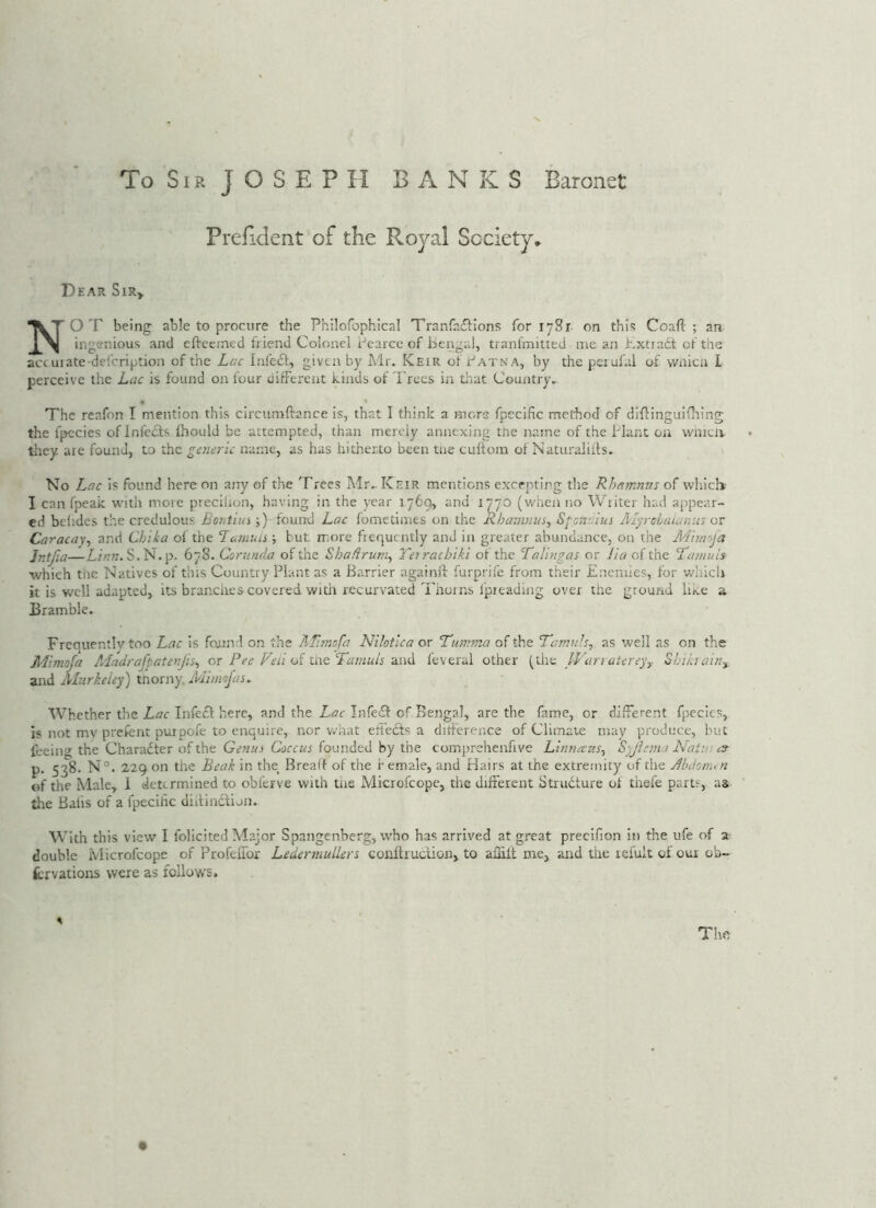 PreEdent of the Royal Society. Dear Sir» Not being able to procure the Philofophical Tranfafiions for 1781 on this Coafl: ; an ingenious and cftecrned friend Colonel i-'carcc of bengal, tranfmitted me an hxtradt of the act urate-defcription of the Lac Infe£f, given by Mr. Keir of Patna, by thepeiufal of wnicu I perceive the Lac is found on four different kinds of Trees in tlrat Country.. The reafon I mention this circumftance is, that I think a mors fpecific method of difcinguifhing the fpccies of Infe£ts fhould be attempted, than merely annexing the name of the I'lant on wineli they are found, to the generic name, as has hitherto been tne cuhom of Naturaliffs. No Lac is found here on arry of the Trees Mr. Keir mentions excepting the Rhamnns of which I can fpeait with more precihon, having in the year 1769, and 1770 (when no Writer had appear- ed beiides the credulous Bontiin ;) fouird Lac fometimes on the Rhanuius, Sfonaius JlIyrcLaiami; or Caracay, and Chika of the Laniun ; but more frequently and in greater abundance, on the Mhn'j'a Jntfia—S.N.p. 678. Cornnda of the Shadrurn^ Terrachik.i of the Talingas or lia of the T’auiuls ■which the Natives of this Country Plant as a Barrier againff furprife from their Enemies, for wliicli it is well adapted, its branches covered with recurvated Thorns fpreading over the ground like a Bramble. Frequently too Lac is fonnd on the ?,Ti7nofa Nilotlca or Tuwma of the Tamnh^ as well as on the Mimoja A'ladrafpatenjis^ or Pee Feu oi tix^Tamuis feveral other (the IVurratereyy Shibainy and Alurkeiey) tnorny, Mimofas. Whether the Lac Infedl here, and the Lac Infe£f of Bengal, are the fame, or different fpecics, is not mv prefent purpofe to enquire, nor v/hat effeefs a ditferer.ee of Climate may produce, but feeing the Charadter of the Genui Coccus founded by the comprehenfive Linnaus^ S'jicina Natui cs- P 53^- Beak in the Breaff of the female, and Hairs at the extremity of the Jbdonun of the Male, 1 determined to obferve with tiie Microfeope, the different Strudture of thefe parts, as the Balls of a fpecific didinction. With this view I folicited Major Spangenberg, who has arrived at great preclfion in the ufe of 2 double Microfeope of ProfeiTor Ledermullers conftruciion, to ailiit me, and the leiult of our ob- forvations were as follows. The