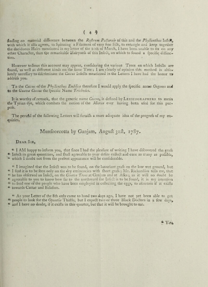 finding no material difFerence between the Rojirtim PeBorale of this and the P'hyllanthus TnfcJt, with \vhich it alfo agrees, in Spinning a Filament of very fine Silk, to entangle and keep together the deciduous Hairs mentioned in my letter of the 20th of March, i have been unable to fix on any other Charaeder, than the remarkable liairynefs of this Infect, on which to found a fpecific diflinc- tion. However tedious this account may appear, confidering the various Trees on which InfecSls are found, as well as dift'erent kinds on the fame Tree ; I am clearly of opinion this method is abfo» lately necefiary to diferiminate the Coccus infedts mentioned in the Letters I have had the honor to addrefs you. To the Coccus of the Phyllanthus Emblica therefore I would apply the fpecific narae Oogenes and to the Guava Coccus the fpecific Name Trichodes, It is worthy of remark,, that the generic name Coccus^ is defined by Lexicographers to meaii the Tyrian dye, which combats the notion of the Murex ever having been ufed for this pur- pofe. The perufal of the following Letters will furnifh a more adequate idea of the progrefs of my en- quiries. Munfoorcotta by Ganjam, Augun:3iil;, 1787, Dear Sir, I AM happy to inform you, that fince I had the pleafure of writing I have difeovered the grafs InfrdI in great quantities, and fnall agreeable to your defirc colledf and cure as many as polliblc, “ which I doubt not from the prefent appearance will be confiderable. “ I imagined that the Inlcdf w’as to be found, on the luxuriant grafs on the low wet ground, but I find it is to be feen only on the dry eminencies with fhort grafs ; Mr. Richardfon tells me, that “ he has obferved an infeef, on the Guava Trees at Ganjam and at Afka as it will no doubt be “ agreeable to you to know how far to the northward the Infeff is to be found, it is my intention “ to fend one of the people who have been employed in collecting the eggs, to afeertaih if it exilts “ towards Cattac and Balafore. “ As your Letter of the 8th only came to hand two days ago, I have not yet been able to get ** people to look for the Opuntia Thillle, but I expedl two or three Black Doctors in a few days, ** and I have no doubt, if it exifls in this quarter,, but that it will be brought to me. * Yoii