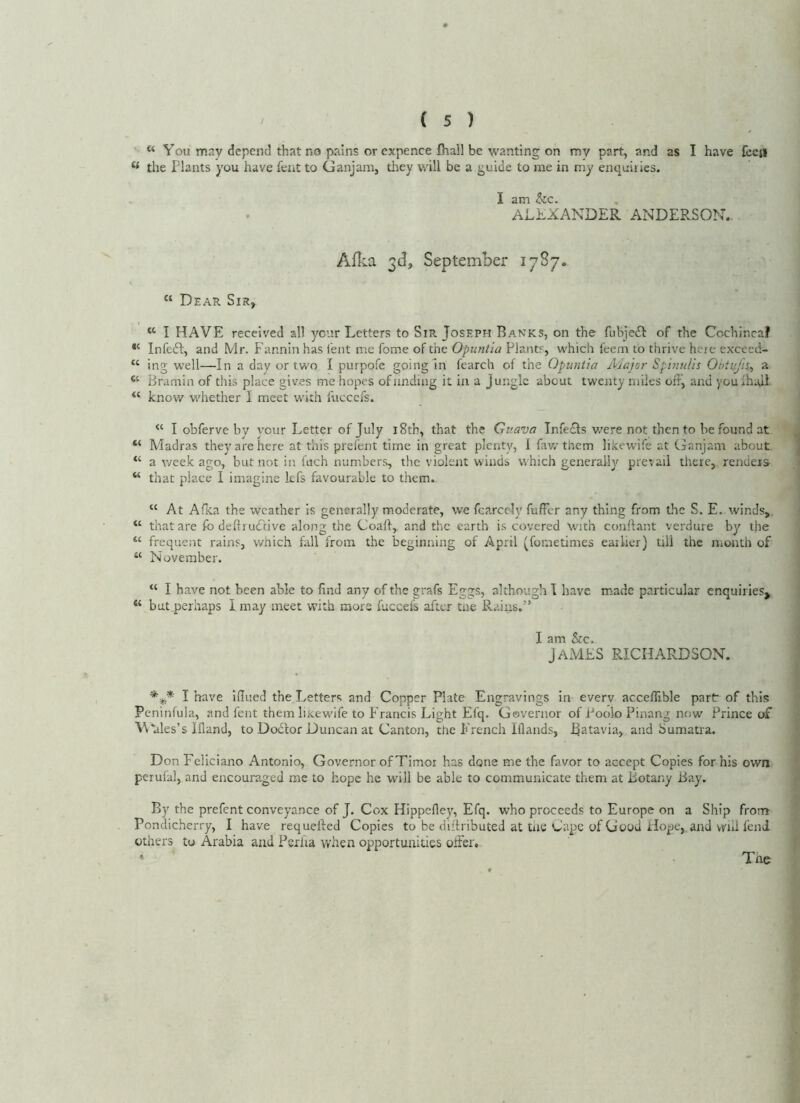 “ You may depend that no pains or expence fhall be \vanting on my part, and as I have fccji ** the Plants you have fent to Ganjam, they ydll be a guide to me in my enquiries. I am &c. ALEXANDER ANDERSON.. Aflia 3d, September 1787. “ Dear Sir, “ I HAVE received all your Letters to Sir Joseph Banks, on the fubjedl of the Cochincaf Infedl, and Mr. Fannin has feat me fome of the Opuntia Plants, which feem to thrive here excecd- “ ing well—In a day or two I purpofe going In fearch of the Opuntia Aiajor Spinulls Obitijis^ a “ Bramin of this place gives me hopes ofnnding it in a Jungle about twenty miles ohj and youihaji know whether I meet with fticccfs. “ I obferve by your Letter of July i8tb, that the Guava Infedls v/ere not then to be found at “ Madras they are here at this prefent time in great plenty, I faw them likewife at Ganjam about a week ago, but not in fuch numbers, the violent winds which generally prevail there, renders- “ that place I imagine kfs favourable to them. “ At Afka the weather is generally moderate, we fcarcely fufFer any thing from the S. E. winds,. “ that are fo dellrudtive along the Coaft,. and the earth is covered With conftant verdure by the “ frequent rains, which fall from the beginning of April [fometimes earlier) till the month of “ November. “ I have not been able to find any of the grafs Eggs, although I have made particular enquiries^ but perhaps I may meet with mors fuccefs after tae Rains.” I am &c. James richardson. I have iHued the Letters and Copper Plate Engravings in everv acceffible part of this Peninfula, and fent them lixew'ife to Francis Light Efq. Governor of Poolo Pinang now Prince of M‘ales’s Ifland, to Dod'tor Duncan at Canton, the French Iflands, Batavia, and Sumatra. Don Feliciano Antonio, Governor of Timor has done me the favor to accept Copies for his own perufal, and encouraged me to hope he will be able to communicate them at Botany Bay. By the prefent conveyance of J. Cox Hippefley, Efq. who proceeds to Europe on a Ship from Pondicherry, I have requeued Copies to be diilributed at tne Cape of Good Hope, and vrhl lend others to Arabia and Peilia vvhen opportunities oiFer. Tne