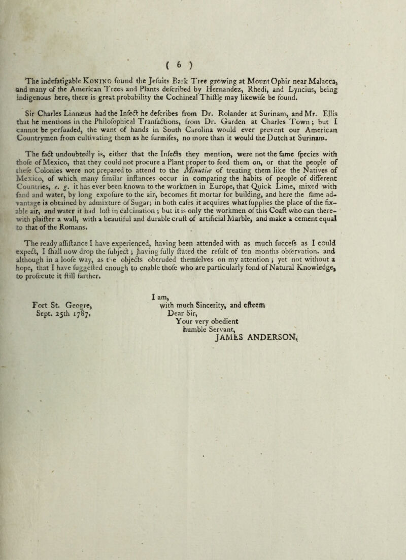 The indefatigable Koning found the Jefuits Bark Tree growing at MoiintOphir near Malacca, and many of the American Trees and Plants deferibed by Hernandez, Rhedi, and Lyncius, being indigenous here, there is great probability the Cochineal Thiftle may likewife be found. Sir Charles Linnzeus had the Infefl: he deferibes from Dr. Rolander at Surinam, and Mr. Ellis that he mentions in the Philofophical TranfaClions, from Dr. Garden at Charles Town; but I cannot be perfuaded, the want of hands in South Carolina would ever prevent our American Countrymen from cultivating them as he furmifes, no more than it would the Dutch at Surinam. The fa£f undoubtedly is, either that the Infefts they mention, were not the fame fpccies with thofe of Mexico, that they could not procure a Plant proper to feed them on, or that the people of thefe Colonies were not prepared to attend to the Minutia of treating them like the Natives of Mexico, of whicK many fimilar inftances occur in comparing the habits of people of different Countries, e. g. it has ever been known to the workmen in Europe, that Quick Lime, mixed with fand and water, by long expofurc to the air, becomes fit mortar for building, and here the fame ad- vantage is obtained by admixture of Sugar; in both cafes it acquires whatfupplies the place of the fix- able air, and water it had loft in calcination ; but it is only the workmen of this Coaft who can there- with plaificr a wail, with a beautiful and durable cruft of artificial Marble, and make a cement equal to that of the Romans* The ready affiftance I have experienced, having been attended with as much fuccefs as I could expedl, I fhall now drop the fubjecl; jiaving fully ftated the refult of fen months obfervation. and although in a loofe way, as t le objeifts obtruded themlelves on my attention ; yet not without a hope, that I have fuggefted enough to enable thofe who are particularly fond of Natural Knowledge, to profecute it ftill farther. I am, Fort St. Geogre, with much Sincerity, and efteem Sept. 25th 1787, Dear Sir, Your very obedient humble Servant, JAMES ANDERSON,