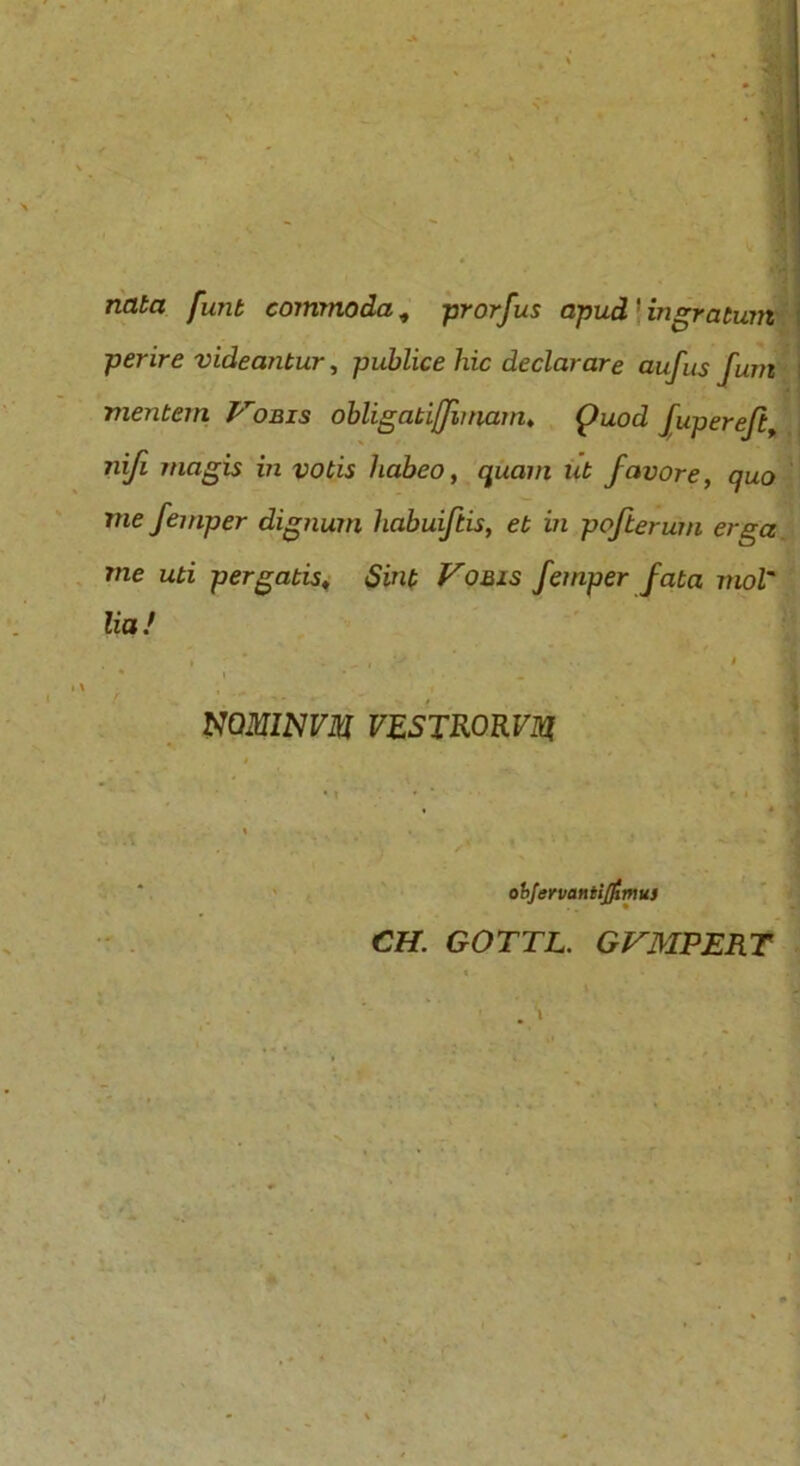. m nata funt commoda, prorfus apud'ingratum perire videantur, publice hic declarare aufus fuiri mentem Vobis obligatijfunam, Quod fupereft, nifi magis m votis habeo, quam ut favore, quo me femper dignum habuiftis, et in pofterum erga me uti pergatis, Sint Vobis femper fata mol' lia / » * * .-» - . • -9 1' > •» mMlNVM VESTRORViq objervaniijfitnus CH. GOTTL. GVMPERT
