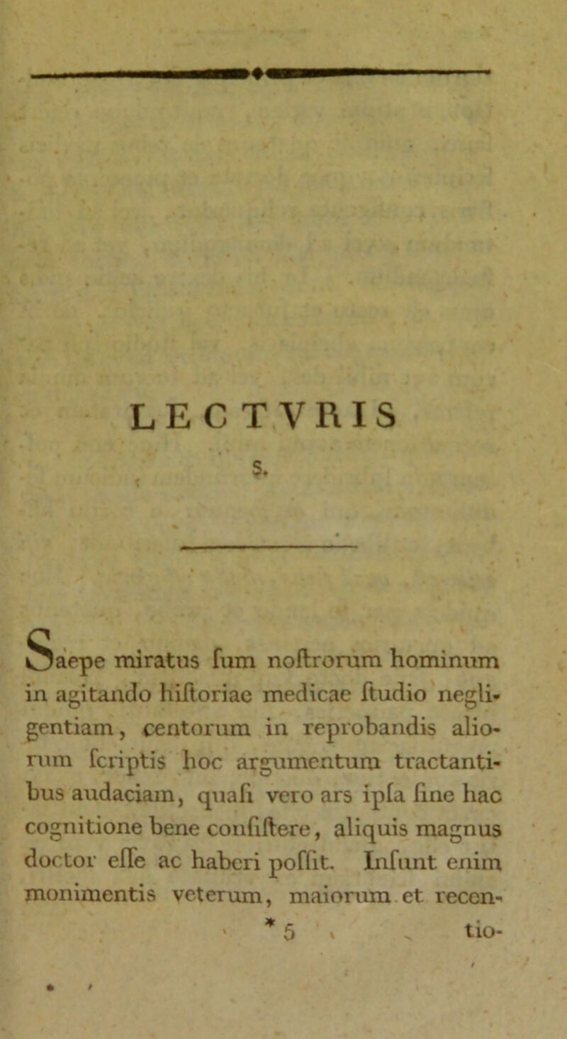 LECTVRIS s. Saepe miratus fum noftrorum hominum in agitando hiftoriae medicae ftudio negli- gentiam, tentorum in reprobandis alio- rum fcriptis hoc argumentum tractanti- bus audaciam, quah vero ars ipla line hac cognitione bene confiftere, aliquis magnus doctor efle ac haberi poffit. Infunt enim monimentis veterum, maiorum et reccn- * 5 x ^ tio- »