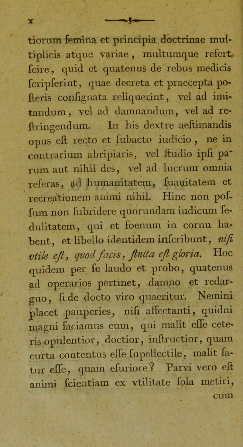 tiorum femina et principia, doctrinae mul- tiplicis atque variae, multumque refert, fcire, quid ct quatenus de rebus medicis feri p feri nt, quae decreta et praecepta po- lieris confignata reliquerint, vel ad imi- tandum , vel ad damnandum, vel ad re- ftringendum. In his dextre aeltimandis opus elt recto et fubacto iudicio , ne in contrarium abripiaris, vel Itudio ipli pa rum aut nihil des, vel ad lucrum omnia referas, ad humanitatem, fuauitatem et recreationem animi nihil. Hinc non pof- fum non fubridere quorundam iudicum fe- dulitatem, qui et foenum in cornu ha- bent, et libello identidem inferibunt, nifi vtile eft, quod facis, finita efi gloria. Hoc quidem per fe laudo et probo, quatenus ad operarios pertinet, damno et redar- guo, fide docto viro quaeritur. Nemini placet pauperies, nili affectanti, quidni magni faciamus eum, qui malit elfe cete- ris opulentior, doctior, inftructior, quam curta contentus elfe fupellcctile, malit fa- tur effc, quam efuriore? Parvi vero elt animi fcientiam ex vtilitate fola metiri, cum