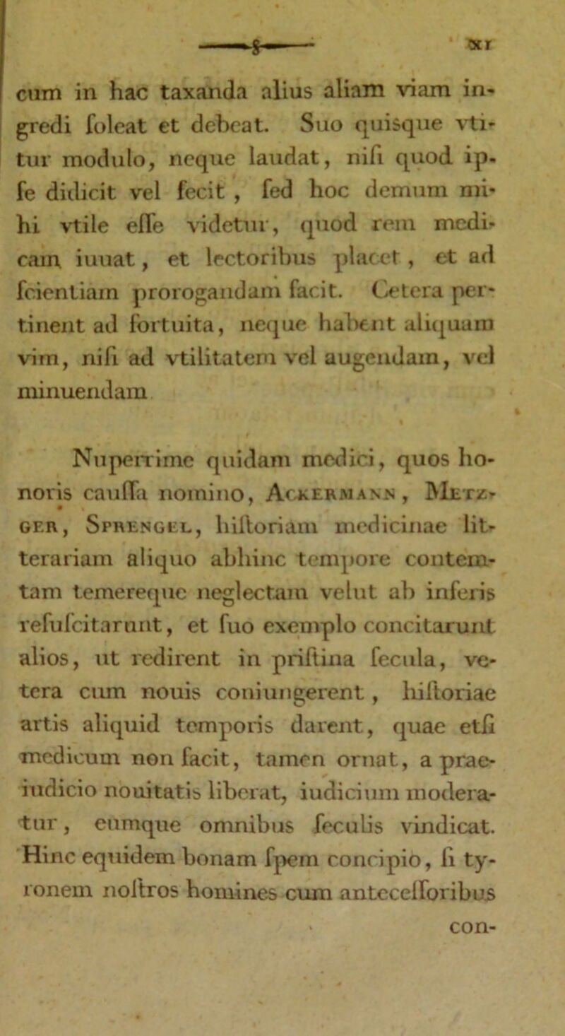 ocr I cum in hac taxanda alius aliam viam in- gredi folcat et debeat. Silo quisque vti- tur modulo, neque laudat, nifi quod ip- fe didicit vel fecit , fed hoc demum mi- hi vtile efle videtur, quod rem medi- cam iuuat, et lectoribus placet, et ad fcientiain prorogandam facit. Cetera per- tinent ad fortuita, neque habent aliquam vim, nili ad vtilitatem vel augendam, vel minuendam Nuperrime quidam medici, quos ho- noris cauffa nomino, Ackermann, Metz> gf.r, Sprengel, hiftoriani medicinae lit- terariam aliquo abhinc tempore contem- tam temereque neglectam vellit al) inferis refufcitarunt, et fuo exemplo concitarunt alios, ut redirent in priftina fecula, ve- tera cum nouis coniungerent, liiftoriae artis aliquid temporis darent, quae etli medicum non facit, tamen ornat, a prae- iudicio nouitatis liberat, iudicium modera- tur , cumque omnibus feculis vindicat. Hinc equidem bonam fpem concipio, li ty- ronem noltros homines cum antccelforibus con-