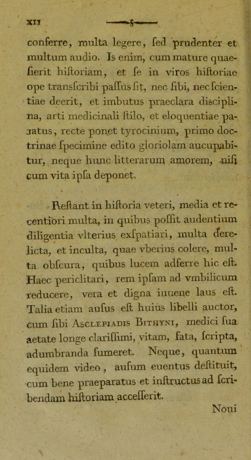 / XII conferre, multa legere, fed prudenter et multum audio. Is enim, cum mature quae- lierit hiltoriam, et fe in viros hiltoriae ope transfcribi palfusfit, nec libi, necfcien- tiae deerit, et imbutus praeclara discipli- na, arti medicinali Itilo, et eloquentiae pa- jatus, recte ponet tyrocinium, primo doc- trinae fpecimine edito gloriolam aucupabi- tur, neque hunc litterarum amorem, nili cum vita ipfa deponet, i « Reliant in hiltoria veteri, media et re- gentiori multa, in quibus poffit audentium diligentia vlterius exfpatiari, multa dere- licta, et inculta, quae vberius colere, mul- ta obfcura, quibus lucem adferre hic elt. Haec periclitari, rem ipfam ad vmbilicum reducere, vera et digna iuuene laus elt. Talia etiam aufus elt huius libelli auctor, cum libi Asclepiadis Bithyni, medici fua aetate longe clariflimi, vitam, fata, fcripta, adumbranda fumeret. Neque, quantum equidem video, aufum euentus deftituit, cum bene praeparatus et inltructusad fcri- bendam hiftoriam accelferit. Noui