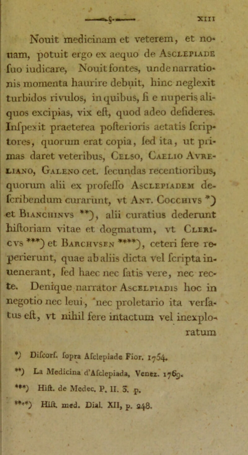 Nouit medicinam et veterem, et no- tiam, potuit ergo ex aequo de Asclepiade fuo iudicare, Notuit fontes, unde narratio- nis momenta haurire debuit, hinc neglexit turbidos rivulos, inquibus, Ii e nuperis ali- quos excipias, vix eft, quod adeo delideres. Infpexit praeterea pofterioris aetatis fcrip- tores, quorum erat copia, led ita, ut pri- mas daret veteribus, Celso, Caelio Avre- liano, Galeno cet. fecundas recentioribus, quorum alii ex profeflo Asclepiadem de- feribendum curarunt, vt Ant. Cocchivs et Bianciiinvs alii curatius dederunt hiftoriam vitae et dogmatum, vt Cliki- cvs ***) et Barchvsen ****), ceteri fere re- perierunt, quae ab aliis dicta vel feriptain- uener&nt, fed haec nec fatis vere, nec rec- te. Denique narrator Ascelpiadis hoc in negotio nec leui, ‘nec proletario ita verfa- tus eft, vt nihil fere intactum vel inexplo-» ratum *) Difcorf. fopra Afclepiade Fior. 1754. **) Medicina d’Afclepiada, Venez. 1765. ***) Hift. de Medec. P. II. 3. p. ***+) HiU. med. Dial. XII, p. 348.