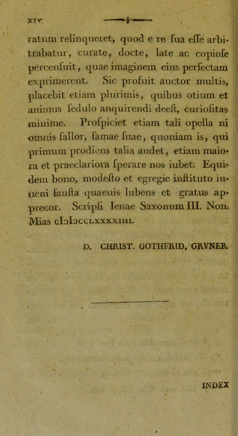 XIV- ratum relinqueret, quod e re fua effe arbi- trabatur, curate, docte, late ac copiofe percenfuit, quae imaginem eius perfectam exprimerent. Sic profuit auctor multis, placebit etiam plurimis, quibus otium et animus fedulo anquirendi deeft, curiofitas minime. Profpiciet etiam tali opella ni omnis fallor, famae fuae, quoniam is, qui primum prodiens talia audet, etiam maio- ra et praeclariora fperare nos iubet. Equi- dem bono, modeito et egregie inftituto iu- ueni faulta quaeuis lubens et gratus ap- precor. Scripfi lenae Saxonum III. Non. Mias cIoIocclxxxxiui. *• * , , ' \ \ > + D. CHRIST. GOTHFRID, GRVNER. \ • 1 / INDEX