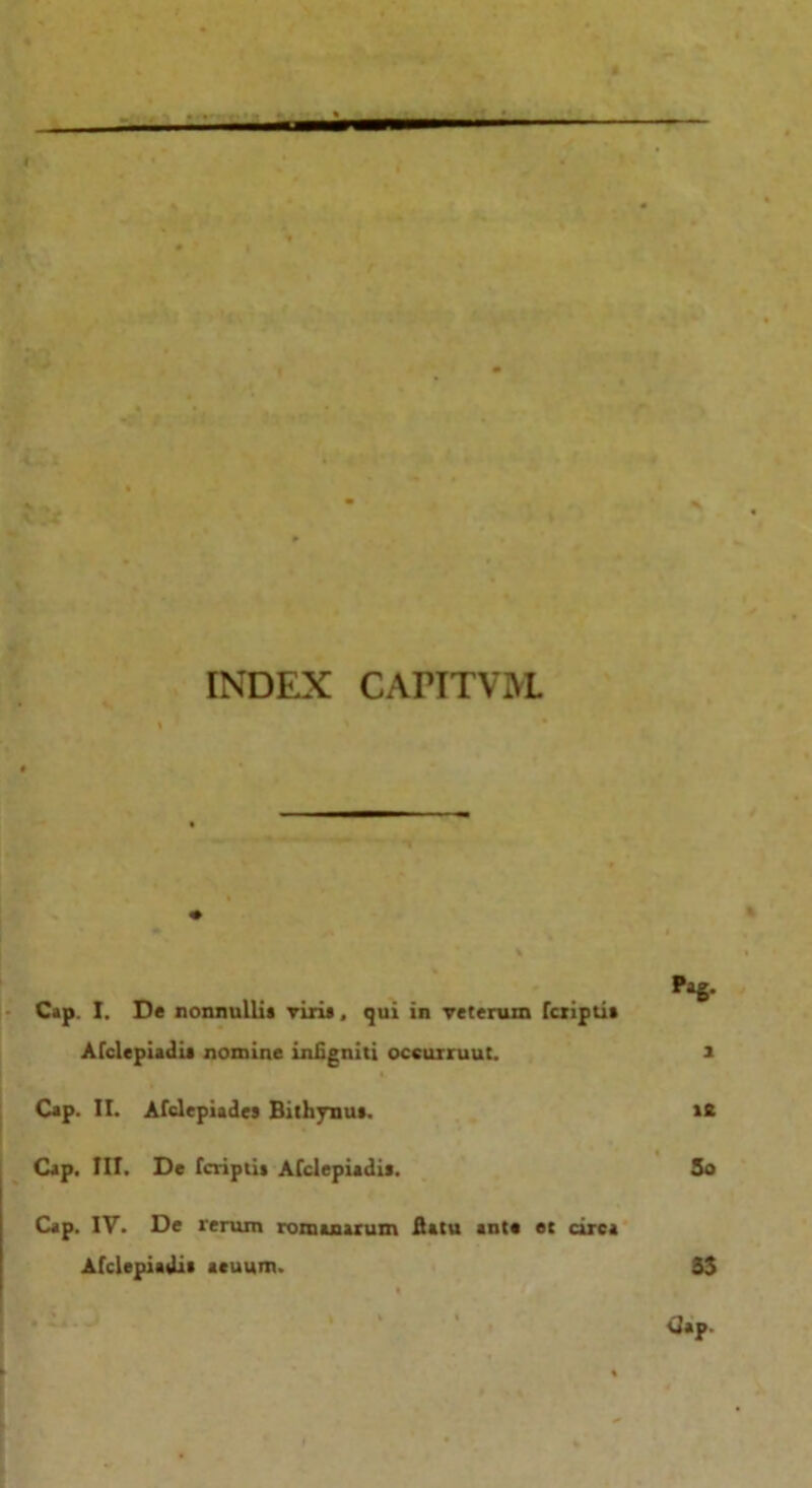 — INDEX CAPITV1YL ... Pag- Cap. I. De nonnullis viris, qui in veterum fcriptis Afclepiadis nomine inligniti occurruut. i Cap. II. Afclepiades Bithynus. Cap. III. De fcriptis Afclepiadis. it 5o Cap. IV. De rerum romanarum flatu ants et circa Afclepiadis acuum. 33 Cap.