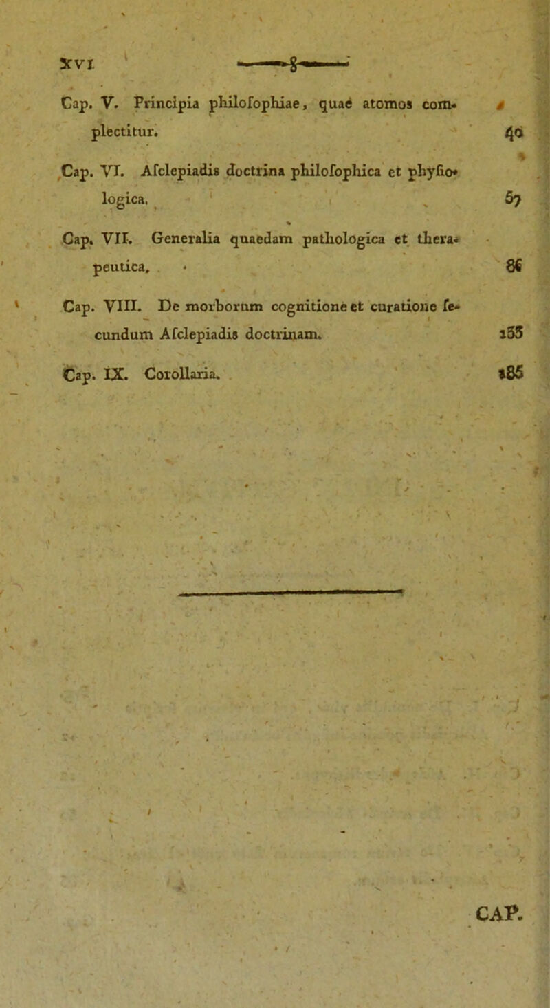 Cap. V. Principia philofophiae, quae atomos com* i plectitur. /jqi * Cap. YI. Ardepiadis doctrina pliilofophica et phyfio* logica, .5? Cap. VIL Generalia quaedam pathologica et thera- peutica. - 8€ Cap. VIII. De morborum cognitione et curatione fe- cundum Afclepiadis doctrinam. i55