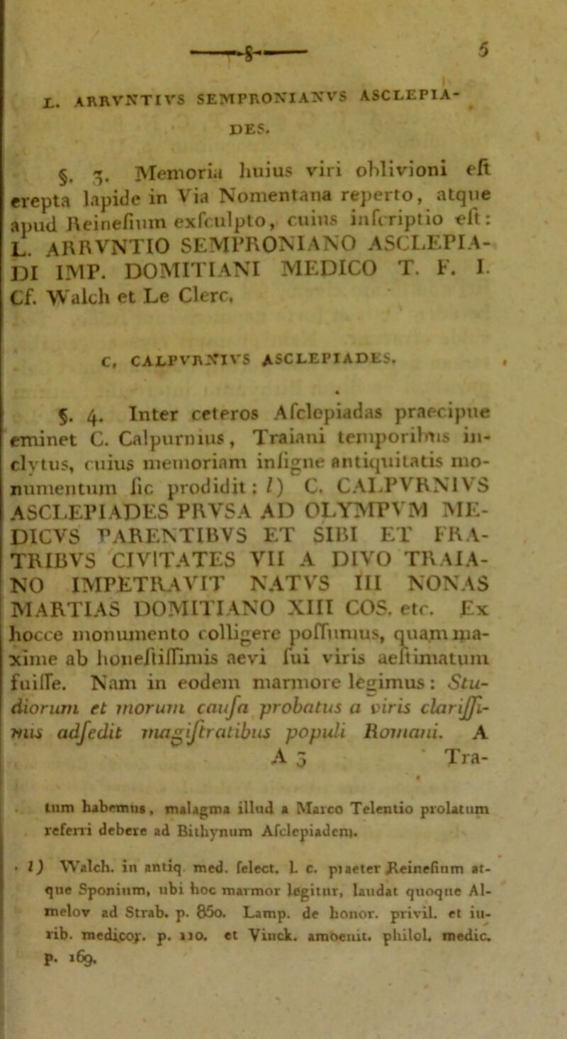 JL. ARRVNTIVS SEMPRONIANVS ASCLEPIA- DES. §. 3. Memoria huius viri oblivioni elt erepta lapide in Via Nomentana reperto, atque apud Reinefium exfculpto, cuius infcriptio eft: L. ARRVNTIO SEMPRONIANO ASCLEPIA- DI IMP. DOMITIANI MEDICO T. F. I. Cf. Walch et Le Clere, C, CALPVRJCIVS ASCLEPIADES. §. 4. Inter ceteros Afclepiadas praecipue eminet C. Calpurnius, Traiani temporilms in- clytus, c uius memoriam iniigne antiquitatis mo- numentum lic prodidit;/) C. CALPVRN1VS ASCLEPIADES PRVSA AD OLYMPVM ME- DICVS VARENTIRVS ET SIRI ET FRA- TRIBVS CIVITATES VII A DIVO TRAIA- NO IMPETRAVIT NATVS III NONAS MARTIAS DOMITIANO XIII COS. etc. Ex hocce monumento colligere poffunms, quam ma- xime ab honeltilTimis aevi fui viris aeitiniatum fuilTe. Nam in eodem marmore legimus: Stu- diorum et morum cciufa probatus a viris clarijji- tuis adfedit magijtratibus populi Romani. A A 5 • Tra- tum habemus, malagma illud a Marco Telentio prolatum referri debere ad Bithynum Alclepiadem. • l) Walch. in antiq. med. felect. 1. c. piaeter Jteinefinm at- que Sponium, ubi hoc marmor legitur, laudat quoque Al- melov ad Strab. p. 85o. Lamp. de honor, privil. et iu- rib. medicoy. p. 110. et Vinck. amoeiut. philoh medie, p. 169.