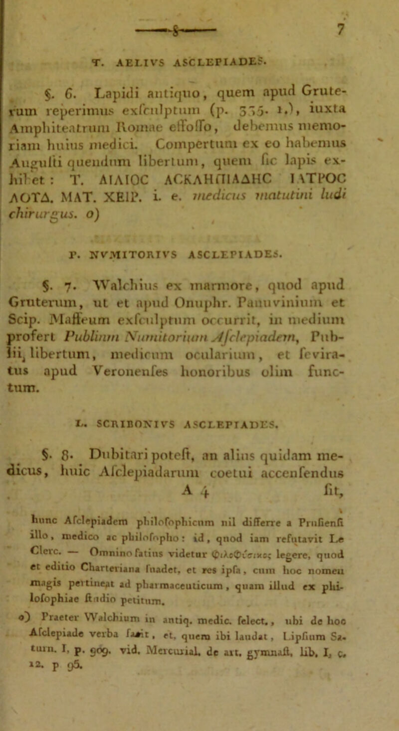 T. AELIVS ASCLEPIADES. §. 6. Lapidi antiquo, quem apud Grute- rum reperimus exfculptuin (p. 35. 1.), iuxta Amphitentrum Romae eiloflb, debemus memo- riam huius medici. Compertum ex eo habemus Augulti quendmn libertum, queni fic lapis ex- hibet : T. AIAIOC ACKAHfllAAHC I \TK>C AOTA. MAT. XE1P. i. e. medicus matutini ludi chirurgus, o) r. NVMITOJUVS ASCLEPIADES. §. 7. Walchius ex marmore, quod apud Gruterum, ut et apud Onuphr. Paimvinium et Scip. Mafteum exfculptum occurrit, in medium profert Publium Nutnitorium si)clepiadem, Pub- lii, Ubertum, medicum ocularium, et fevira- tus apud Veronenfes honoribus olim func- tum. L. SCniBONIVS A SC LETI ADES. §. 8. Dubitari poteft, an alius quidam me- dicus, huic Afdepiadarum coetui accenfendus A 4 fit, % lninc Afclepiadem philofophicnm nil differre a PruGenti illo, medico ac pbilofnpho: id, quod iam refutavit Le Cleic. Omninofatitts videtur <£ikc<t>icixo; legere, quod et editio Charteviana fuader, et res ipfa, cum hoc nomeu magis pevtincat ad pharmaceuticum, quam illud ex phi- lofophiae ftudio petitum. o) I taeter YYalchium in antiq. medie, felect., ubi de hoc Afclepiade verba fa*it, et, quero ibi laudat, LipGum Sa. tum. I, p. gog. vid. Mevciuial, de ait. gymnall, lib, I, c» 12. p f)5.