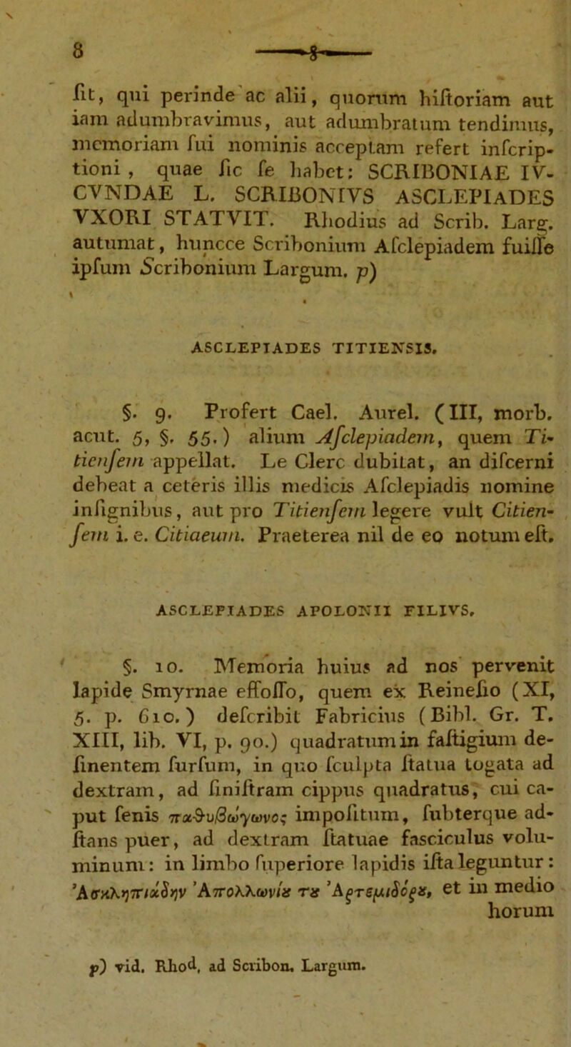 fit, qui perinde ac alii, quorum hiltoriam aut iam adumbravimus, aut adumbratum tendimus, memoriam fui nominis acceptam refert inferip- tioni , quae fic fe habet: SCRIBONIAE IV- CVNDAE L. SCRIBONI VS ASCLEPIADES VXORI STATVIT. Rliodius ad Scrib. Lare;, autumat, huncce Scribonium Afclepiadem fuille ipfum .Scribonium Largum, p) ASCLEPIADES TITIENSIS. §. 9. Profert Cael. Aurei. (III, morb. acut. 5, §, 55.) alium Afclepiadem, quem Ti- tienfem appellat. Le Clere dubiLat, an difeerni debeat a ceteris illis medicis Afclepiadis nomine infignibus, aut pro Titienfein legere vult Citien- fem i. e. Citiaeuvi. Praeterea nil de eo notum eft. ASCLEPIADES APOLONII FILIVS. §. 10. Memoria huius ad nos pervenit lapide Smyrnae effolTo, quem ex Reinefio (XI, 5. p. 610.) deferibit Fabricius (Bibi. Gr. T. XIII, lib. VI, p. 90.) quadratum in faltigium de- linentem furfum, in quo fculpta ftatua togata ad dextram, ad liniftrain cippus quadratus, cui ca- put fenis nx&uBwywvo; impolitum, fubterque ad- itans puer, ad dextram ftatuae fasciculus volu- minum: in limbo fuperiore lapidis ilia leguntur: ’AffK\>j7rlocSyv 'AiroKXmia ra 'A^re/JuSc^s, et in medio horum f) vid. Rliod, ad Scribon. Larguin.