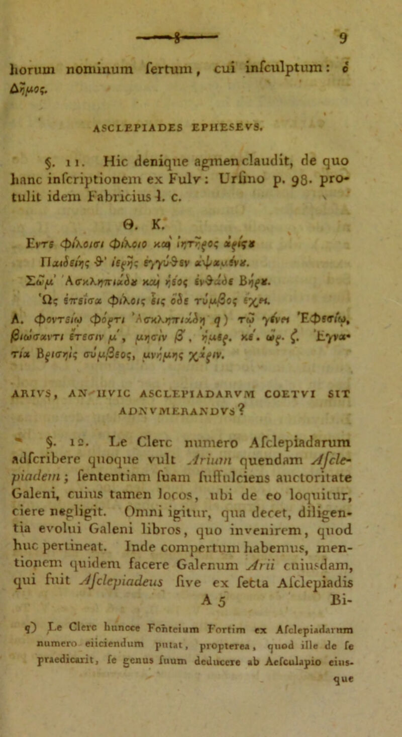 Arpos. ASCLEPIADES EPHESEVS. §. ii. Hic denique agmen claudit, de quo hanc infcriptionem ex Fulv: Uriino p. 98- pro- tulit idem Fabricius 1. c. 0. k; EVTB cpixoiffl 0lKO/O na) irjTrfOS IlMiehs ■9‘’ itMs f',y'j&6v *\£an'.sV#. ILuifx AcnK^muin Haj r,SOS Sv-^ude 'Q; STTsltrx 0i\ois si; oie tCu@o; v/jh. A. (povTsito 0o{Ti 'AcnKrj-Tixi*] q) ru y&n ’F0t<Tt'ro, fiiolcrxvTi eTe<r/vyu', [xrjciv ff, yuu. m. a>{. £ Eyra» nx ftfiffrjls avy.fieos, uyr/xqs AIUVS, AN IIVIC ASCLEPIADAIWM COETVI SIT ADN VMERANU VS ? §. 12. Le Clere numero Afclepiadarum adferibere quoque vult Arium quendam Afclc- piaclem; fententiam fuam fuffulciens auctoritate Galeni, cuius tamen locos, ubi de eo loquitur, ciere negligit. Omni igitur, qua decet, diligen- tia evolui Galeni libros, quo invenirem, quod huc pertineat. Inde compertum habemus, men- tionem quidem facere Galenum Arii cuiusdam, qui fuit Ajclepiadeus five ex fetta Aiclepiadis A 5 Bi- 1~) Ee Clevc litincce Fonteium Fortim ex Afclepiadautm numero eiiciendum putat, propterea, tjncid ille de fe praedicavit, fe genus fuum deducere ab Aefculapio eius- que